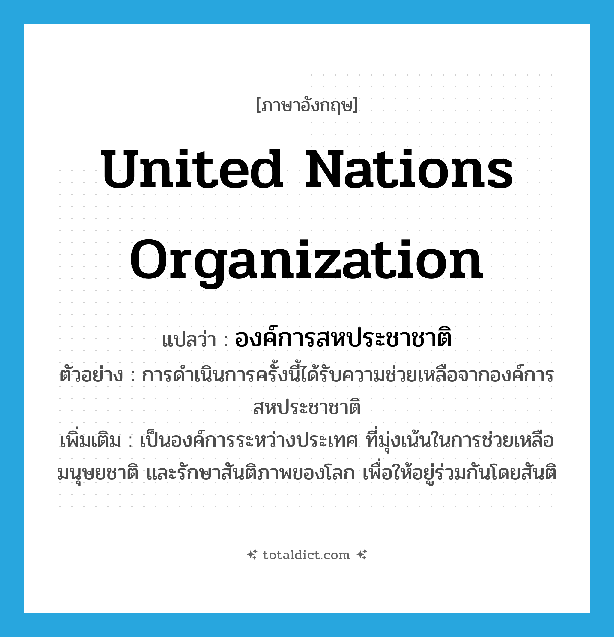United Nations Organization แปลว่า?, คำศัพท์ภาษาอังกฤษ United Nations Organization แปลว่า องค์การสหประชาชาติ ประเภท N ตัวอย่าง การดำเนินการครั้งนี้ได้รับความช่วยเหลือจากองค์การสหประชาชาติ เพิ่มเติม เป็นองค์การระหว่างประเทศ ที่มุ่งเน้นในการช่วยเหลือ มนุษยชาติ และรักษาสันติภาพของโลก เพื่อให้อยู่ร่วมกันโดยสันติ หมวด N