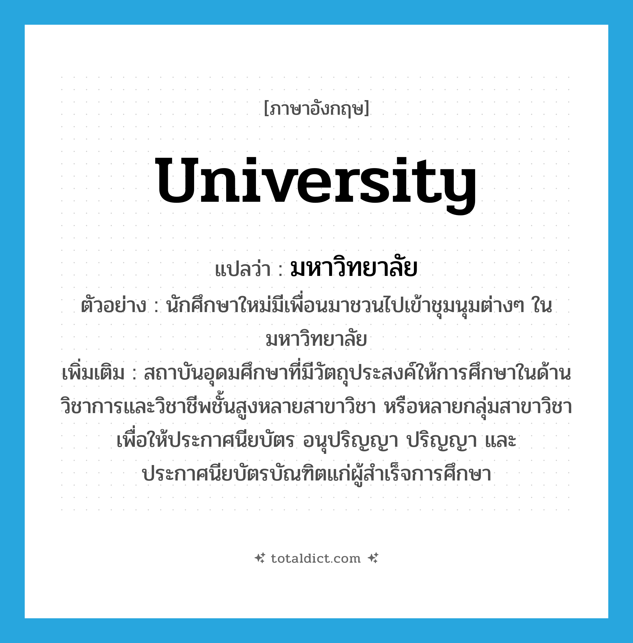university แปลว่า?, คำศัพท์ภาษาอังกฤษ university แปลว่า มหาวิทยาลัย ประเภท N ตัวอย่าง นักศึกษาใหม่มีเพื่อนมาชวนไปเข้าชุมนุมต่างๆ ในมหาวิทยาลัย เพิ่มเติม สถาบันอุดมศึกษาที่มีวัตถุประสงค์ให้การศึกษาในด้านวิชาการและวิชาชีพชั้นสูงหลายสาขาวิชา หรือหลายกลุ่มสาขาวิชา เพื่อให้ประกาศนียบัตร อนุปริญญา ปริญญา และประกาศนียบัตรบัณฑิตแก่ผู้สำเร็จการศึกษา หมวด N