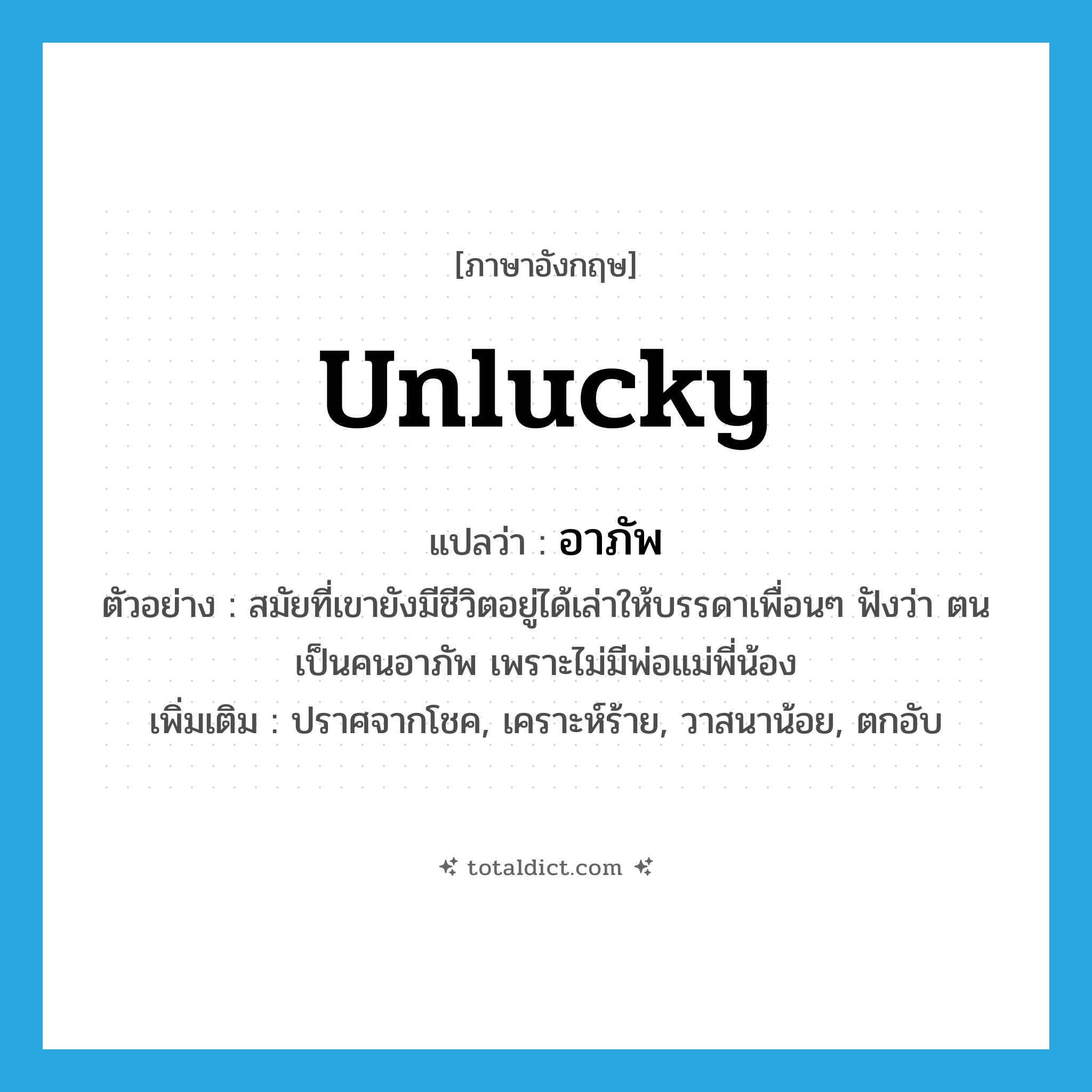 unlucky แปลว่า?, คำศัพท์ภาษาอังกฤษ unlucky แปลว่า อาภัพ ประเภท ADJ ตัวอย่าง สมัยที่เขายังมีชีวิตอยู่ได้เล่าให้บรรดาเพื่อนๆ ฟังว่า ตนเป็นคนอาภัพ เพราะไม่มีพ่อแม่พี่น้อง เพิ่มเติม ปราศจากโชค, เคราะห์ร้าย, วาสนาน้อย, ตกอับ หมวด ADJ