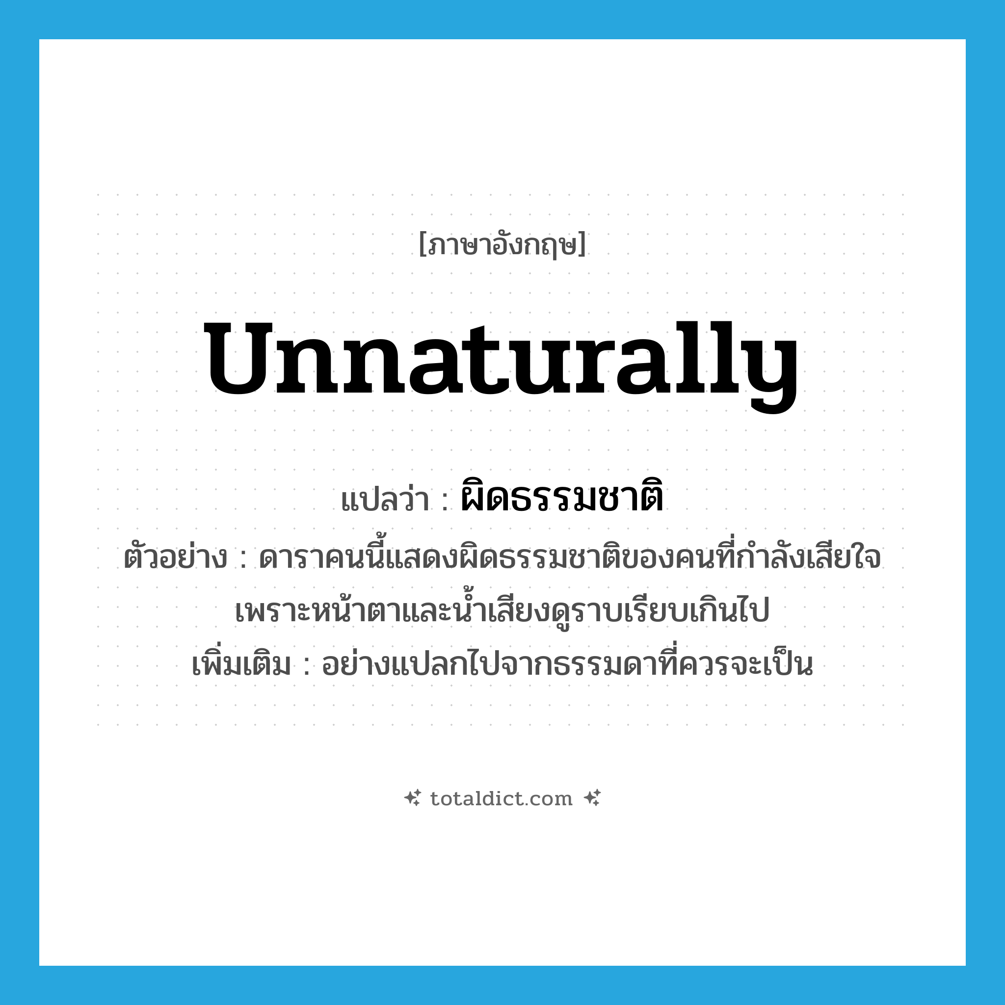 unnaturally แปลว่า?, คำศัพท์ภาษาอังกฤษ unnaturally แปลว่า ผิดธรรมชาติ ประเภท ADV ตัวอย่าง ดาราคนนี้แสดงผิดธรรมชาติของคนที่กำลังเสียใจ เพราะหน้าตาและน้ำเสียงดูราบเรียบเกินไป เพิ่มเติม อย่างแปลกไปจากธรรมดาที่ควรจะเป็น หมวด ADV