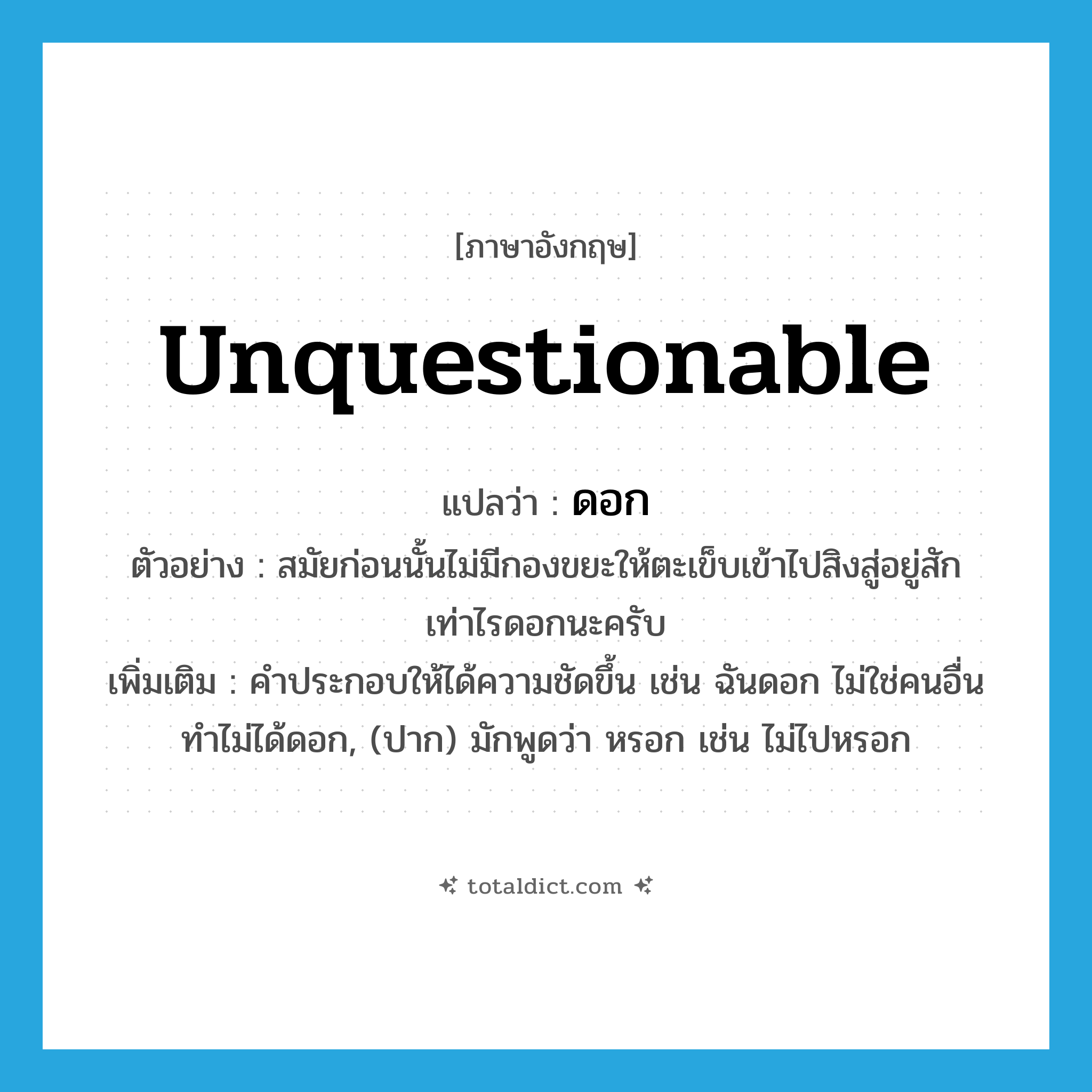 ดอก ภาษาอังกฤษ?, คำศัพท์ภาษาอังกฤษ ดอก แปลว่า unquestionable ประเภท INT ตัวอย่าง สมัยก่อนนั้นไม่มีกองขยะให้ตะเข็บเข้าไปสิงสู่อยู่สักเท่าไรดอกนะครับ เพิ่มเติม คำประกอบให้ได้ความชัดขึ้น เช่น ฉันดอก ไม่ใช่คนอื่น ทำไม่ได้ดอก, (ปาก) มักพูดว่า หรอก เช่น ไม่ไปหรอก หมวด INT