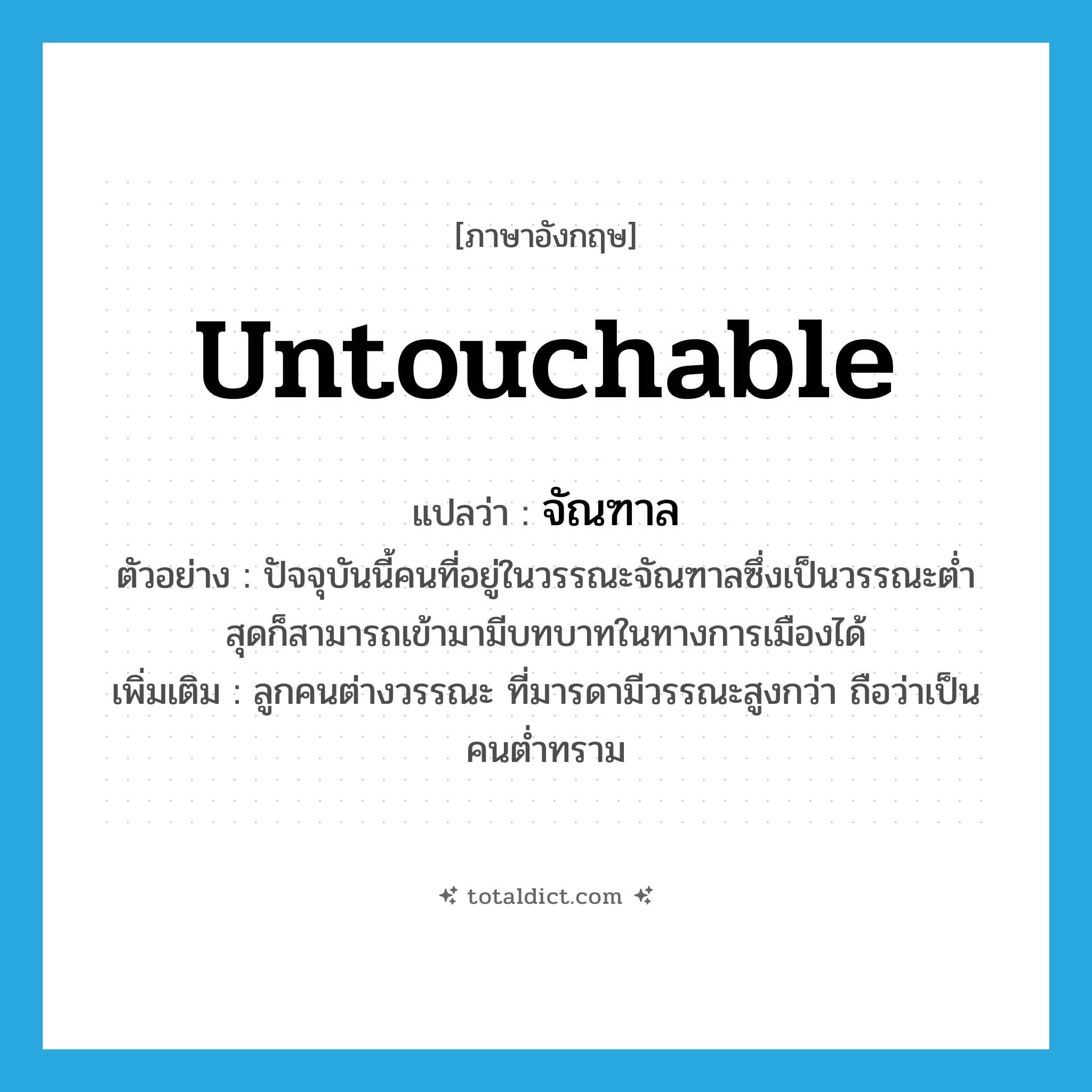 untouchable แปลว่า?, คำศัพท์ภาษาอังกฤษ untouchable แปลว่า จัณฑาล ประเภท N ตัวอย่าง ปัจจุบันนี้คนที่อยู่ในวรรณะจัณฑาลซึ่งเป็นวรรณะต่ำสุดก็สามารถเข้ามามีบทบาทในทางการเมืองได้ เพิ่มเติม ลูกคนต่างวรรณะ ที่มารดามีวรรณะสูงกว่า ถือว่าเป็นคนต่ำทราม หมวด N