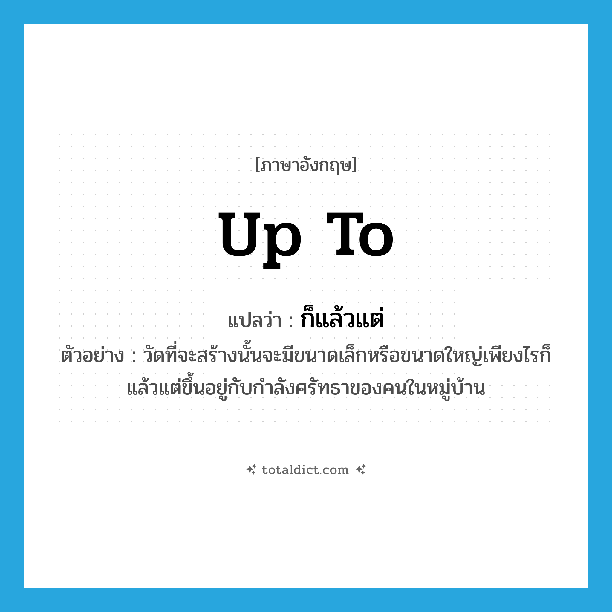 up to แปลว่า?, คำศัพท์ภาษาอังกฤษ up to แปลว่า ก็แล้วแต่ ประเภท ADV ตัวอย่าง วัดที่จะสร้างนั้นจะมีขนาดเล็กหรือขนาดใหญ่เพียงไรก็แล้วแต่ขึ้นอยู่กับกำลังศรัทธาของคนในหมู่บ้าน หมวด ADV