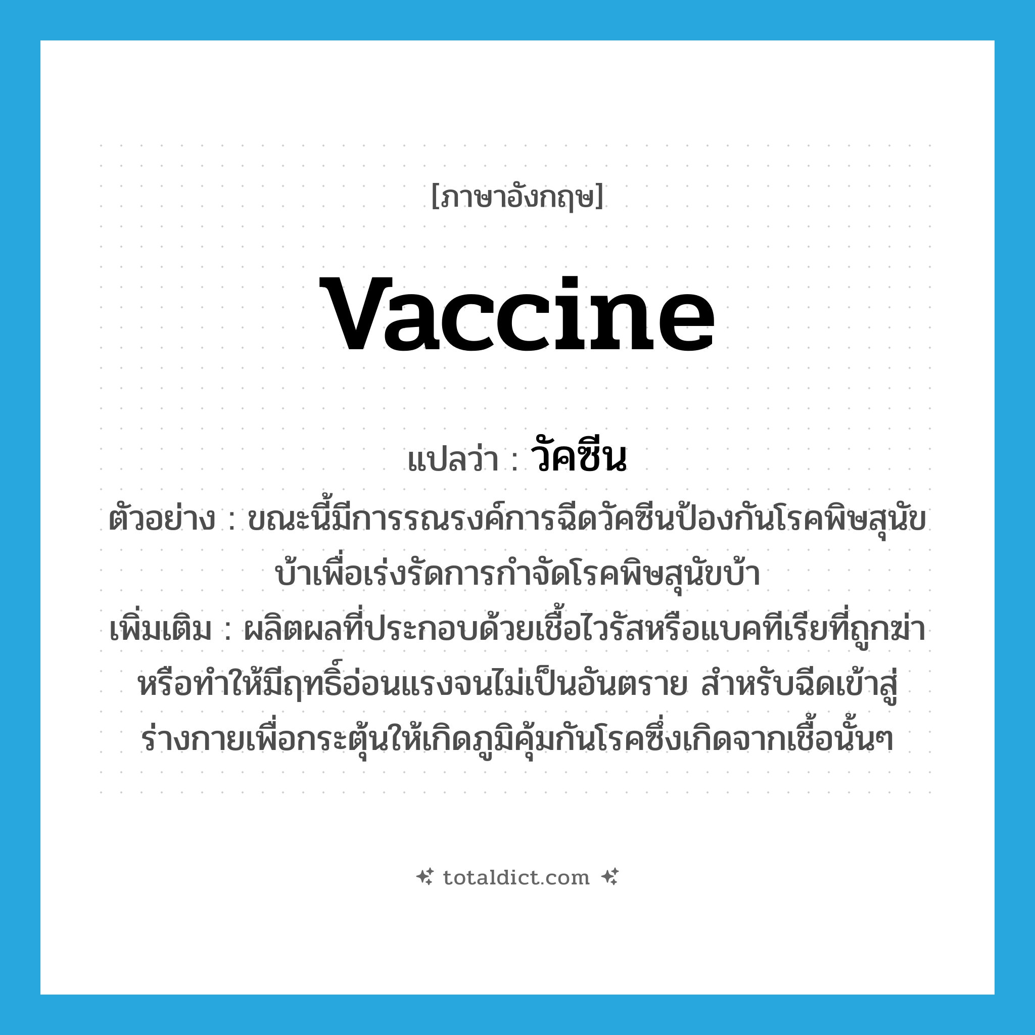 vaccine แปลว่า?, คำศัพท์ภาษาอังกฤษ vaccine แปลว่า วัคซีน ประเภท N ตัวอย่าง ขณะนี้มีการรณรงค์การฉีดวัคซีนป้องกันโรคพิษสุนัขบ้าเพื่อเร่งรัดการกำจัดโรคพิษสุนัขบ้า เพิ่มเติม ผลิตผลที่ประกอบด้วยเชื้อไวรัสหรือแบคทีเรียที่ถูกฆ่าหรือทำให้มีฤทธิ์อ่อนแรงจนไม่เป็นอันตราย สำหรับฉีดเข้าสู่ร่างกายเพื่อกระตุ้นให้เกิดภูมิคุ้มกันโรคซึ่งเกิดจากเชื้อนั้นๆ หมวด N