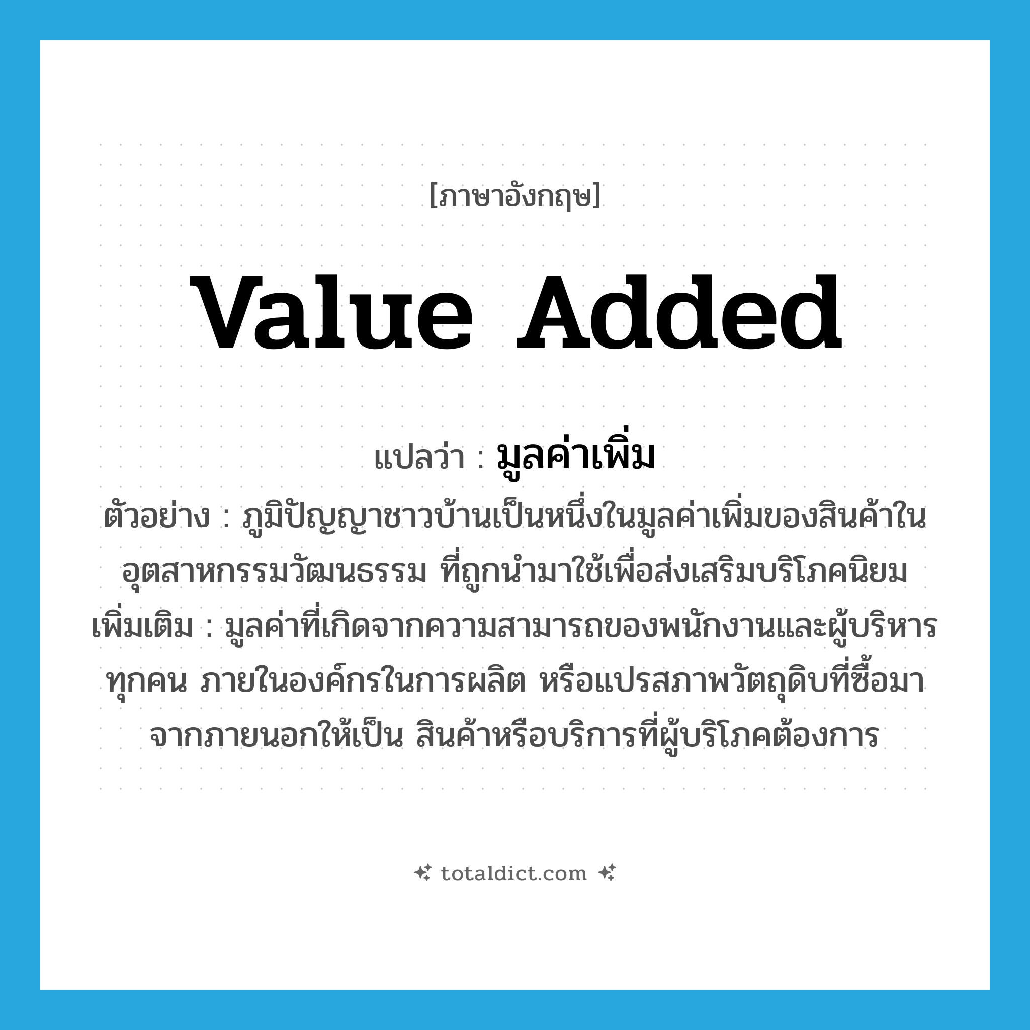 value added แปลว่า?, คำศัพท์ภาษาอังกฤษ value added แปลว่า มูลค่าเพิ่ม ประเภท N ตัวอย่าง ภูมิปัญญาชาวบ้านเป็นหนึ่งในมูลค่าเพิ่มของสินค้าในอุตสาหกรรมวัฒนธรรม ที่ถูกนำมาใช้เพื่อส่งเสริมบริโภคนิยม เพิ่มเติม มูลค่าที่เกิดจากความสามารถของพนักงานและผู้บริหารทุกคน ภายในองค์กรในการผลิต หรือแปรสภาพวัตถุดิบที่ซื้อมาจากภายนอกให้เป็น สินค้าหรือบริการที่ผู้บริโภคต้องการ หมวด N