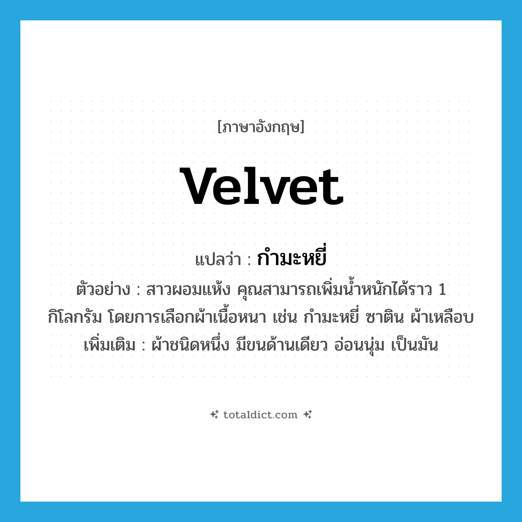 velvet แปลว่า?, คำศัพท์ภาษาอังกฤษ velvet แปลว่า กำมะหยี่ ประเภท N ตัวอย่าง สาวผอมแห้ง คุณสามารถเพิ่มน้ำหนักได้ราว 1 กิโลกรัม โดยการเลือกผ้าเนื้อหนา เช่น กำมะหยี่ ซาติน ผ้าเหลือบ เพิ่มเติม ผ้าชนิดหนึ่ง มีขนด้านเดียว อ่อนนุ่ม เป็นมัน หมวด N
