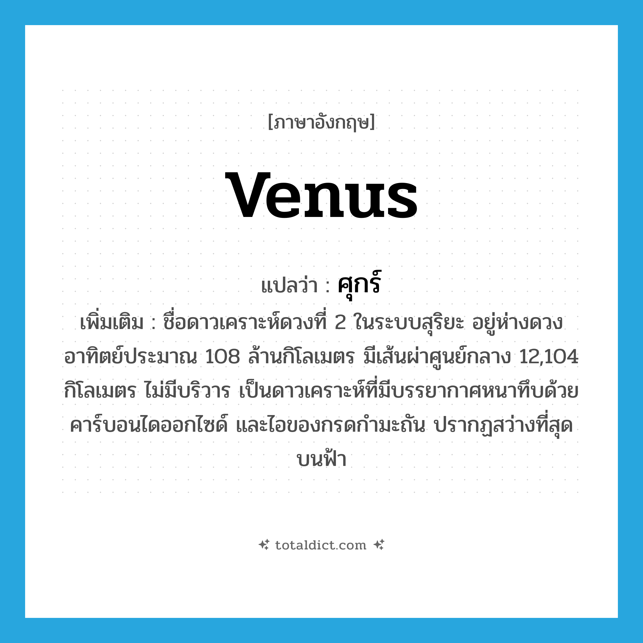 Venus แปลว่า?, คำศัพท์ภาษาอังกฤษ Venus แปลว่า ศุกร์ ประเภท N เพิ่มเติม ชื่อดาวเคราะห์ดวงที่ 2 ในระบบสุริยะ อยู่ห่างดวงอาทิตย์ประมาณ 108 ล้านกิโลเมตร มีเส้นผ่าศูนย์กลาง 12,104 กิโลเมตร ไม่มีบริวาร เป็นดาวเคราะห์ที่มีบรรยากาศหนาทึบด้วยคาร์บอนไดออกไซด์ และไอของกรดกำมะถัน ปรากฏสว่างที่สุดบนฟ้า หมวด N