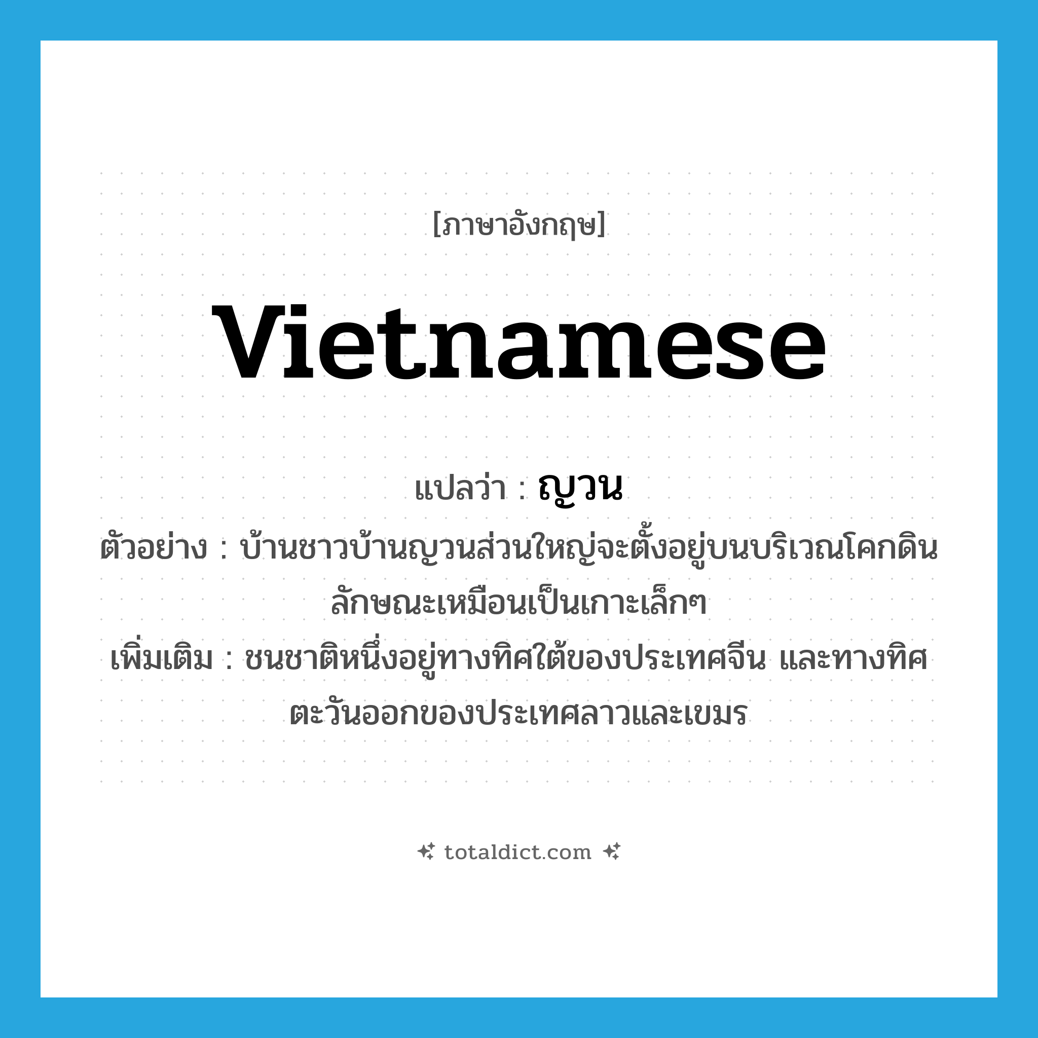Vietnamese แปลว่า?, คำศัพท์ภาษาอังกฤษ Vietnamese แปลว่า ญวน ประเภท N ตัวอย่าง บ้านชาวบ้านญวนส่วนใหญ่จะตั้งอยู่บนบริเวณโคกดิน ลักษณะเหมือนเป็นเกาะเล็กๆ เพิ่มเติม ชนชาติหนึ่งอยู่ทางทิศใต้ของประเทศจีน และทางทิศตะวันออกของประเทศลาวและเขมร หมวด N