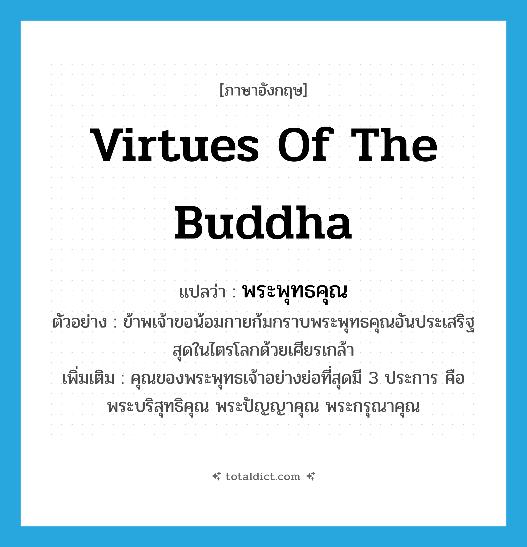 virtues of the Buddha แปลว่า?, คำศัพท์ภาษาอังกฤษ virtues of the Buddha แปลว่า พระพุทธคุณ ประเภท N ตัวอย่าง ข้าพเจ้าขอน้อมกายก้มกราบพระพุทธคุณอันประเสริฐสุดในไตรโลกด้วยเศียรเกล้า เพิ่มเติม คุณของพระพุทธเจ้าอย่างย่อที่สุดมี 3 ประการ คือ พระบริสุทธิคุณ พระปัญญาคุณ พระกรุณาคุณ หมวด N