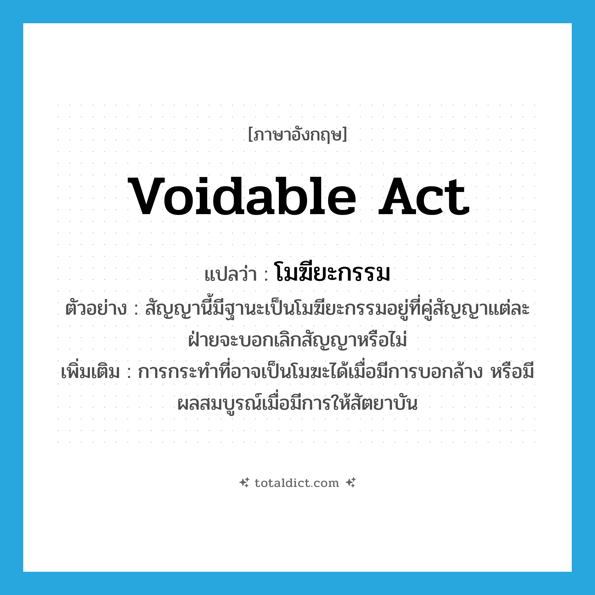 voidable act แปลว่า?, คำศัพท์ภาษาอังกฤษ voidable act แปลว่า โมฆียะกรรม ประเภท N ตัวอย่าง สัญญานี้มีฐานะเป็นโมฆียะกรรมอยู่ที่คู่สัญญาแต่ละฝ่ายจะบอกเลิกสัญญาหรือไม่ เพิ่มเติม การกระทำที่อาจเป็นโมฆะได้เมื่อมีการบอกล้าง หรือมีผลสมบูรณ์เมื่อมีการให้สัตยาบัน หมวด N