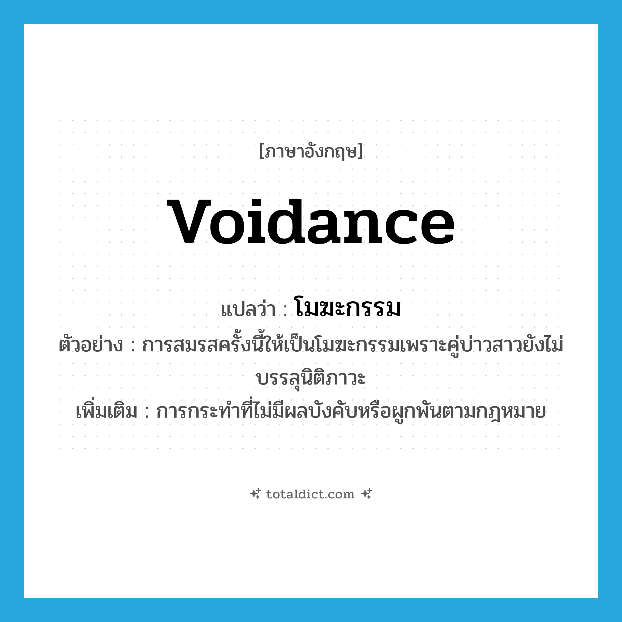 voidance แปลว่า?, คำศัพท์ภาษาอังกฤษ voidance แปลว่า โมฆะกรรม ประเภท N ตัวอย่าง การสมรสครั้งนี้ให้เป็นโมฆะกรรมเพราะคู่บ่าวสาวยังไม่บรรลุนิติภาวะ เพิ่มเติม การกระทำที่ไม่มีผลบังคับหรือผูกพันตามกฎหมาย หมวด N
