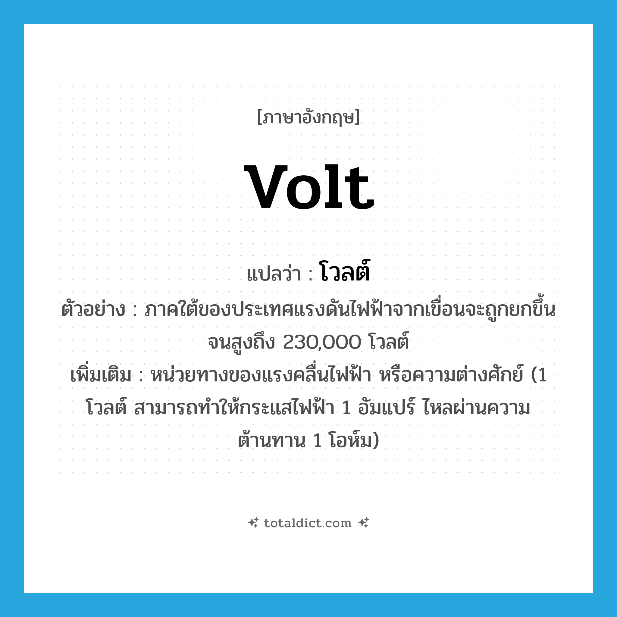 volt แปลว่า?, คำศัพท์ภาษาอังกฤษ volt แปลว่า โวลต์ ประเภท CLAS ตัวอย่าง ภาคใต้ของประเทศแรงดันไฟฟ้าจากเขื่อนจะถูกยกขึ้นจนสูงถึง 230,000 โวลต์ เพิ่มเติม หน่วยทางของแรงคลื่นไฟฟ้า หรือความต่างศักย์ (1 โวลต์ สามารถทำให้กระแสไฟฟ้า 1 อัมแปร์ ไหลผ่านความต้านทาน 1 โอห์ม) หมวด CLAS