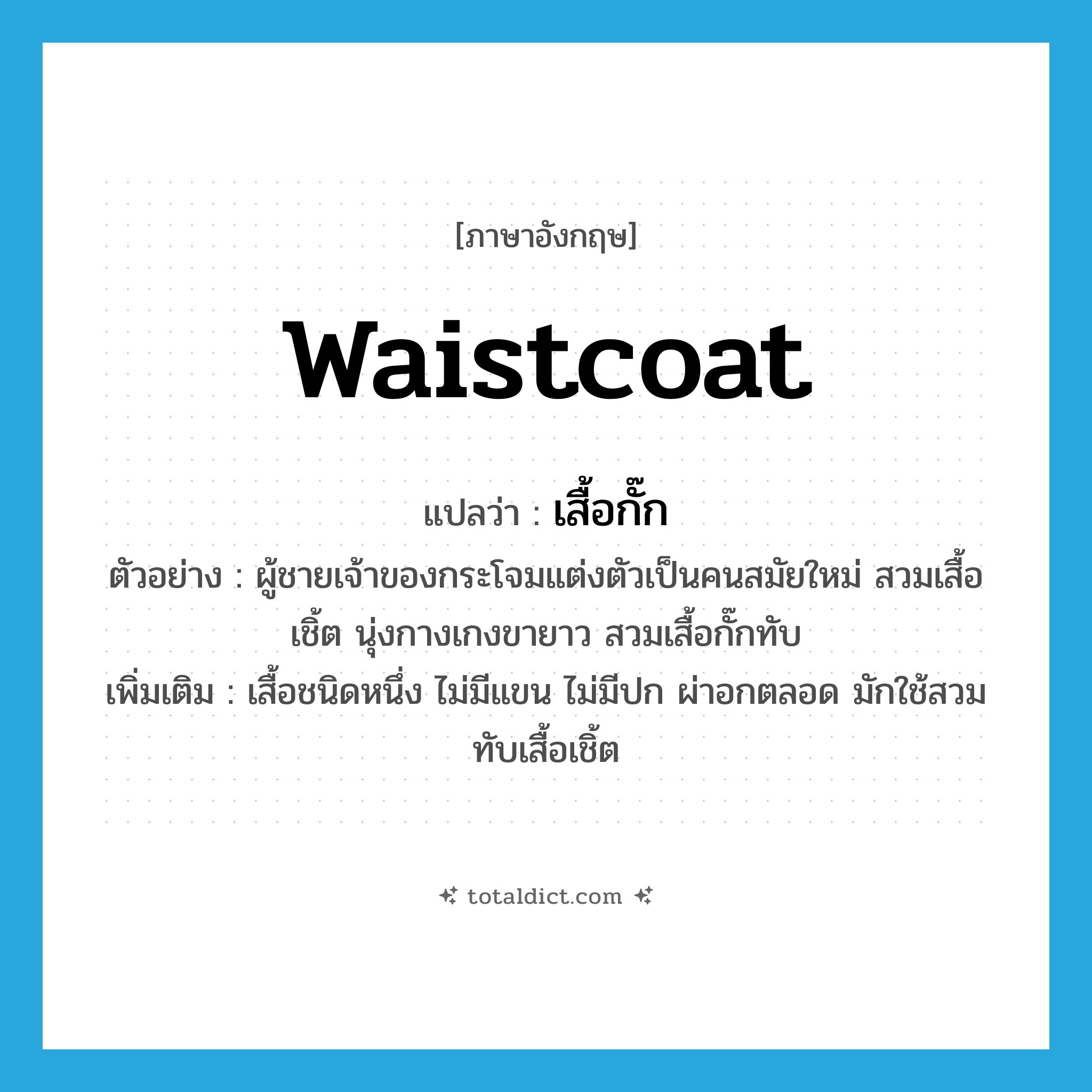 เสื้อกั๊ก ภาษาอังกฤษ?, คำศัพท์ภาษาอังกฤษ เสื้อกั๊ก แปลว่า waistcoat ประเภท N ตัวอย่าง ผู้ชายเจ้าของกระโจมแต่งตัวเป็นคนสมัยใหม่ สวมเสื้อเชิ้ต นุ่งกางเกงขายาว สวมเสื้อกั๊กทับ เพิ่มเติม เสื้อชนิดหนึ่ง ไม่มีแขน ไม่มีปก ผ่าอกตลอด มักใช้สวมทับเสื้อเชิ้ต หมวด N