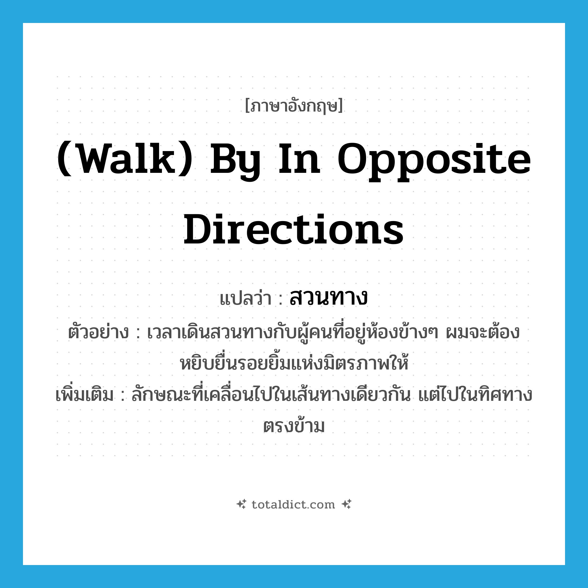 (walk) by in opposite directions แปลว่า?, คำศัพท์ภาษาอังกฤษ (walk) by in opposite directions แปลว่า สวนทาง ประเภท ADV ตัวอย่าง เวลาเดินสวนทางกับผู้คนที่อยู่ห้องข้างๆ ผมจะต้องหยิบยื่นรอยยิ้มแห่งมิตรภาพให้ เพิ่มเติม ลักษณะที่เคลื่อนไปในเส้นทางเดียวกัน แต่ไปในทิศทางตรงข้าม หมวด ADV