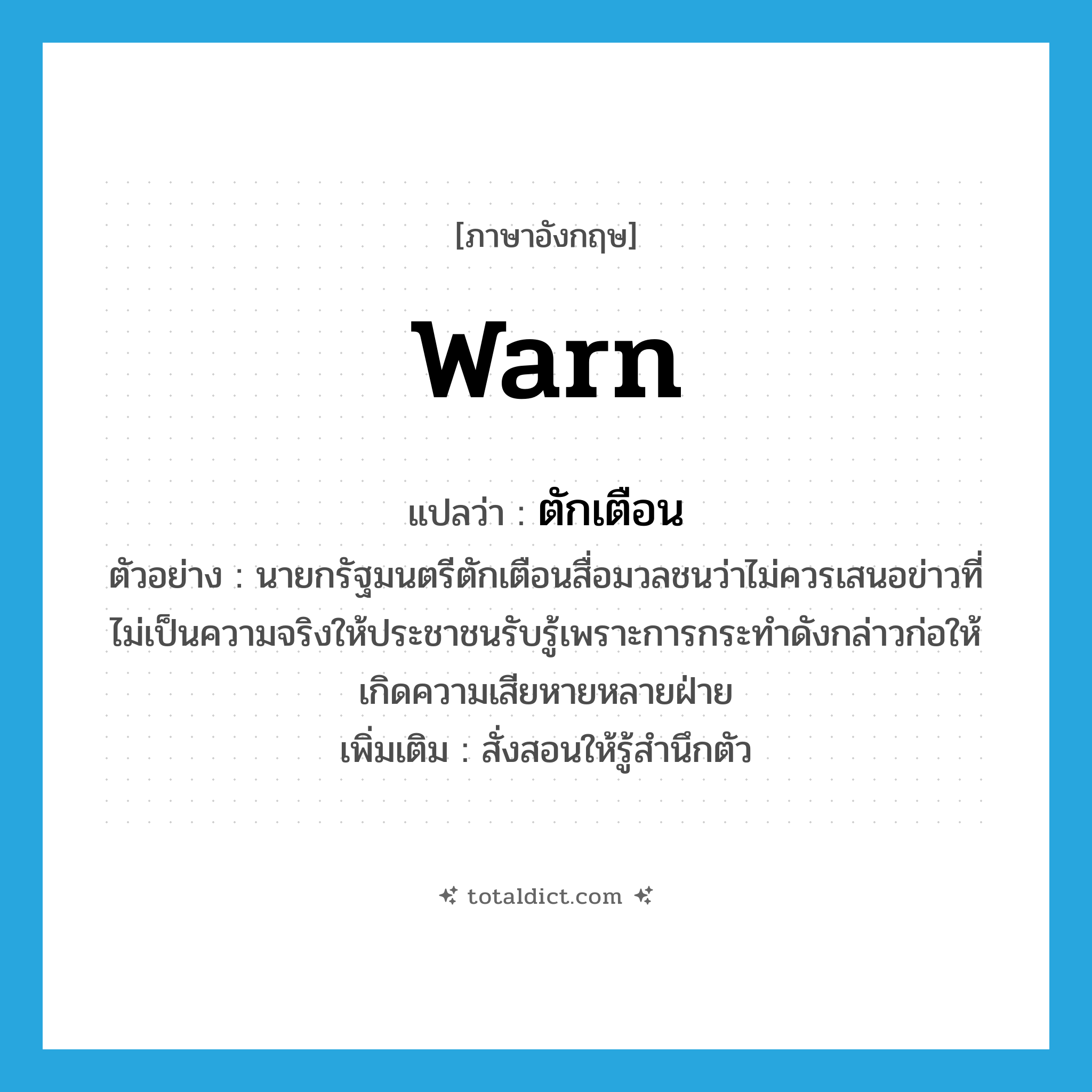 warn แปลว่า?, คำศัพท์ภาษาอังกฤษ warn แปลว่า ตักเตือน ประเภท V ตัวอย่าง นายกรัฐมนตรีตักเตือนสื่อมวลชนว่าไม่ควรเสนอข่าวที่ไม่เป็นความจริงให้ประชาชนรับรู้เพราะการกระทำดังกล่าวก่อให้เกิดความเสียหายหลายฝ่าย เพิ่มเติม สั่งสอนให้รู้สำนึกตัว หมวด V