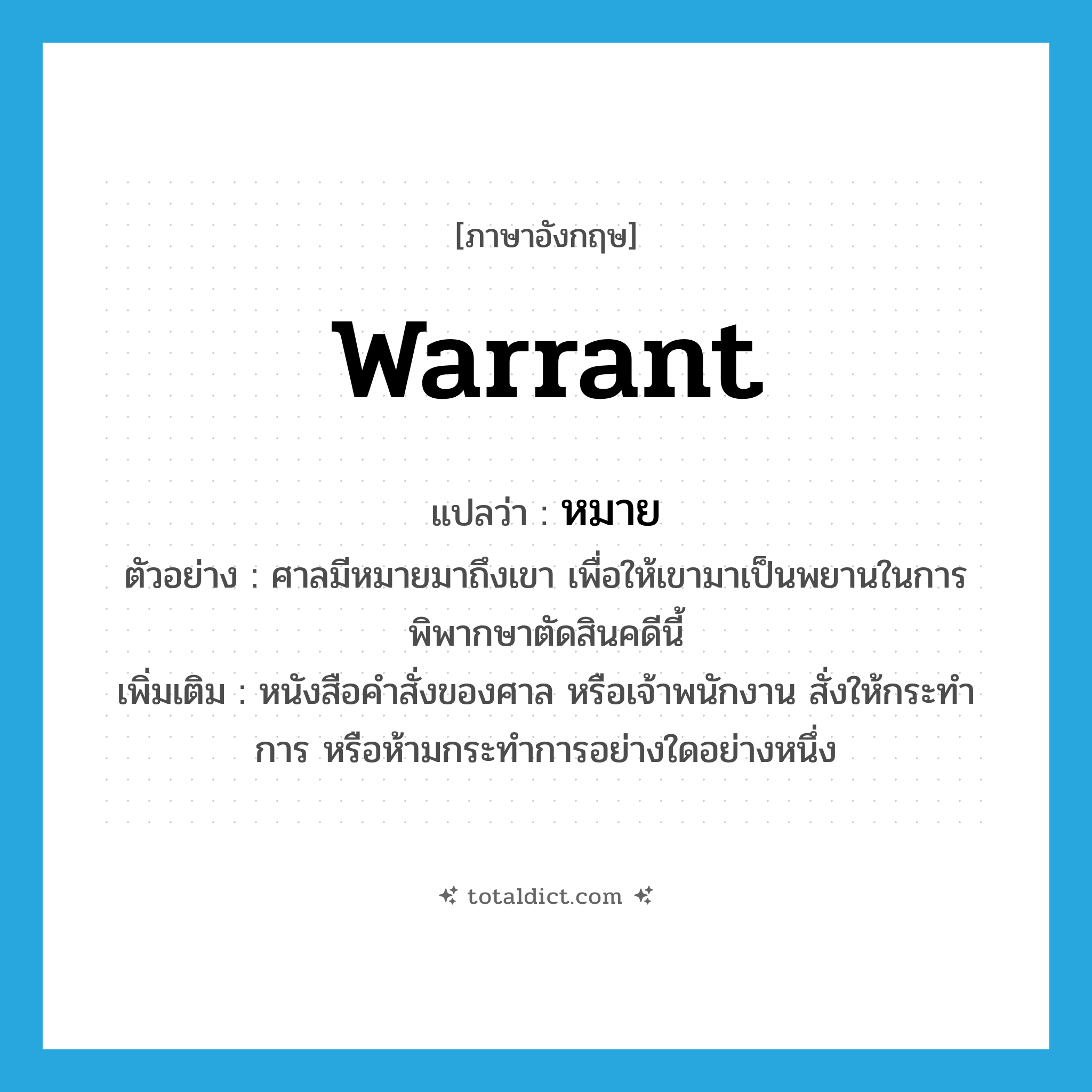 warrant แปลว่า?, คำศัพท์ภาษาอังกฤษ warrant แปลว่า หมาย ประเภท N ตัวอย่าง ศาลมีหมายมาถึงเขา เพื่อให้เขามาเป็นพยานในการพิพากษาตัดสินคดีนี้ เพิ่มเติม หนังสือคำสั่งของศาล หรือเจ้าพนักงาน สั่งให้กระทำการ หรือห้ามกระทำการอย่างใดอย่างหนึ่ง หมวด N