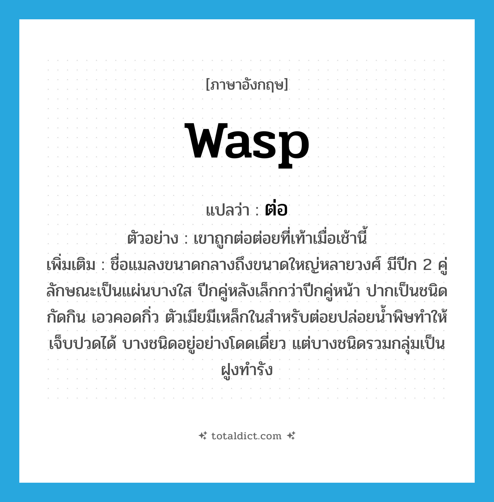 ต่อ ภาษาอังกฤษ?, คำศัพท์ภาษาอังกฤษ ต่อ แปลว่า wasp ประเภท N ตัวอย่าง เขาถูกต่อต่อยที่เท้าเมื่อเช้านี้ เพิ่มเติม ชื่อแมลงขนาดกลางถึงขนาดใหญ่หลายวงศ์ มีปีก 2 คู่ ลักษณะเป็นแผ่นบางใส ปีกคู่หลังเล็กกว่าปีกคู่หน้า ปากเป็นชนิดกัดกิน เอวคอดกิ่ว ตัวเมียมีเหล็กในสำหรับต่อยปล่อยน้ำพิษทำให้เจ็บปวดได้ บางชนิดอยู่อย่างโดดเดี่ยว แต่บางชนิดรวมกลุ่มเป็นฝูงทำรัง หมวด N