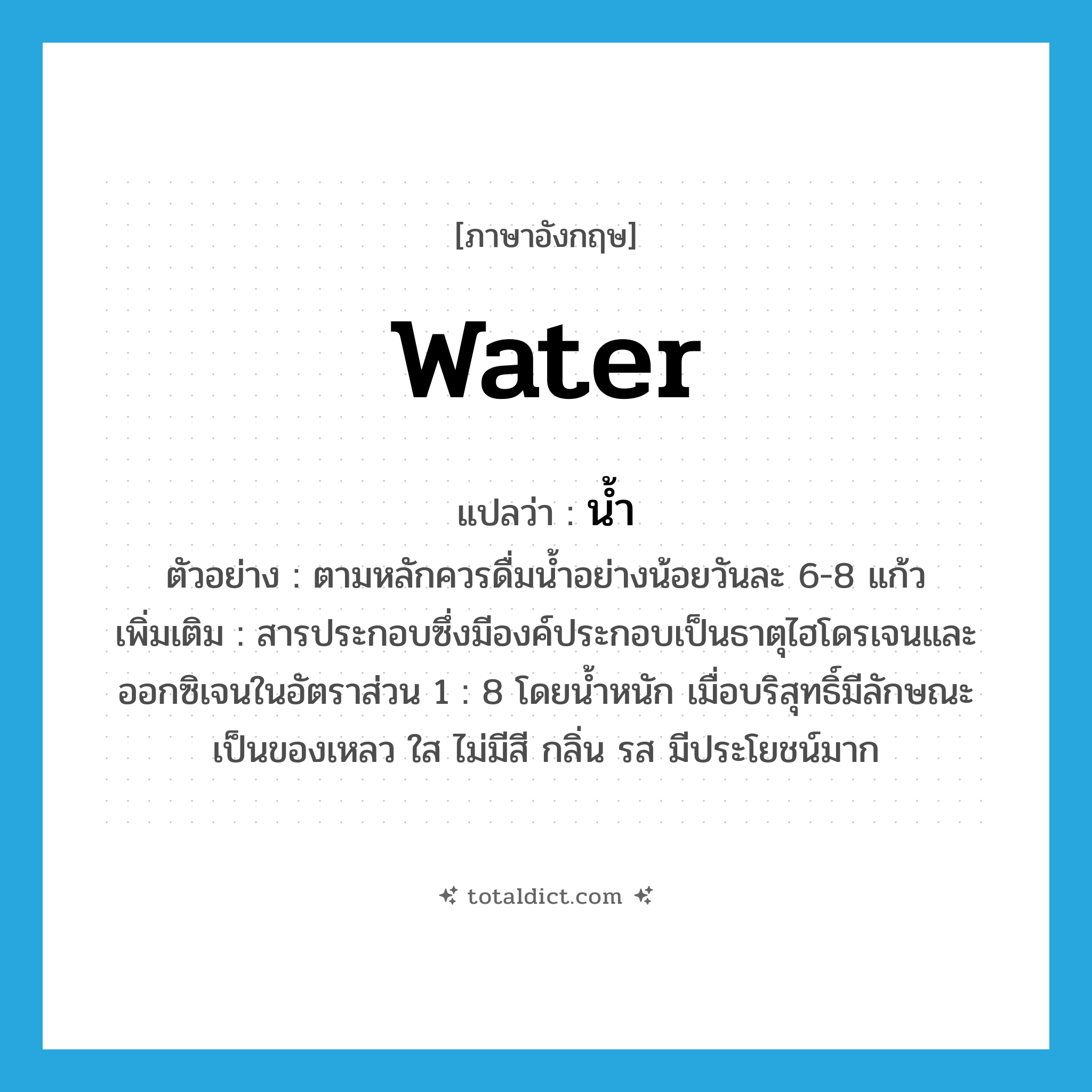 น้ำ ภาษาอังกฤษ?, คำศัพท์ภาษาอังกฤษ น้ำ แปลว่า water ประเภท N ตัวอย่าง ตามหลักควรดื่มน้ำอย่างน้อยวันละ 6-8 แก้ว เพิ่มเติม สารประกอบซึ่งมีองค์ประกอบเป็นธาตุไฮโดรเจนและออกซิเจนในอัตราส่วน 1 : 8 โดยน้ำหนัก เมื่อบริสุทธิ์มีลักษณะเป็นของเหลว ใส ไม่มีสี กลิ่น รส มีประโยชน์มาก หมวด N