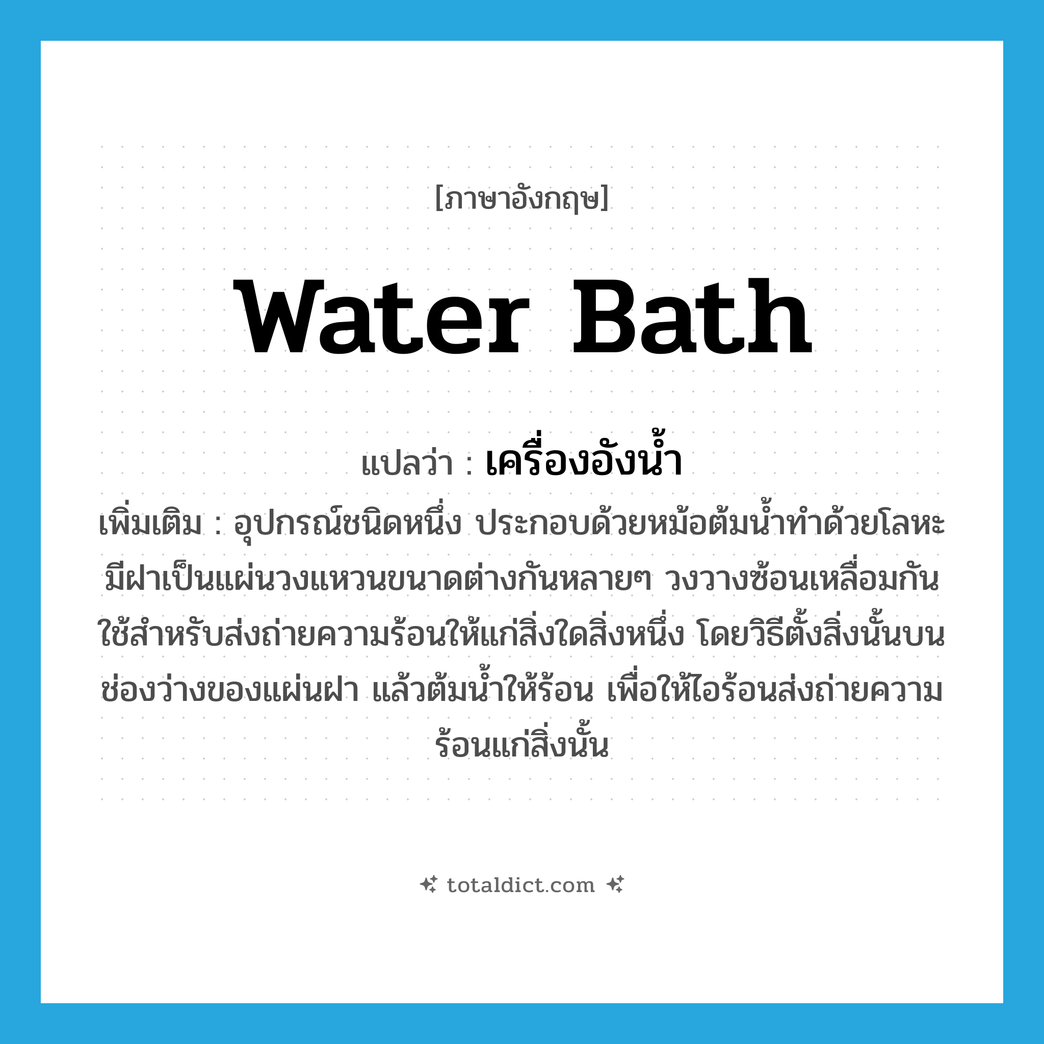 water bath แปลว่า?, คำศัพท์ภาษาอังกฤษ water bath แปลว่า เครื่องอังน้ำ ประเภท N เพิ่มเติม อุปกรณ์ชนิดหนึ่ง ประกอบด้วยหม้อต้มน้ำทำด้วยโลหะ มีฝาเป็นแผ่นวงแหวนขนาดต่างกันหลายๆ วงวางซ้อนเหลื่อมกันใช้สำหรับส่งถ่ายความร้อนให้แก่สิ่งใดสิ่งหนึ่ง โดยวิธีตั้งสิ่งนั้นบนช่องว่างของแผ่นฝา แล้วต้มน้ำให้ร้อน เพื่อให้ไอร้อนส่งถ่ายความร้อนแก่สิ่งนั้น หมวด N