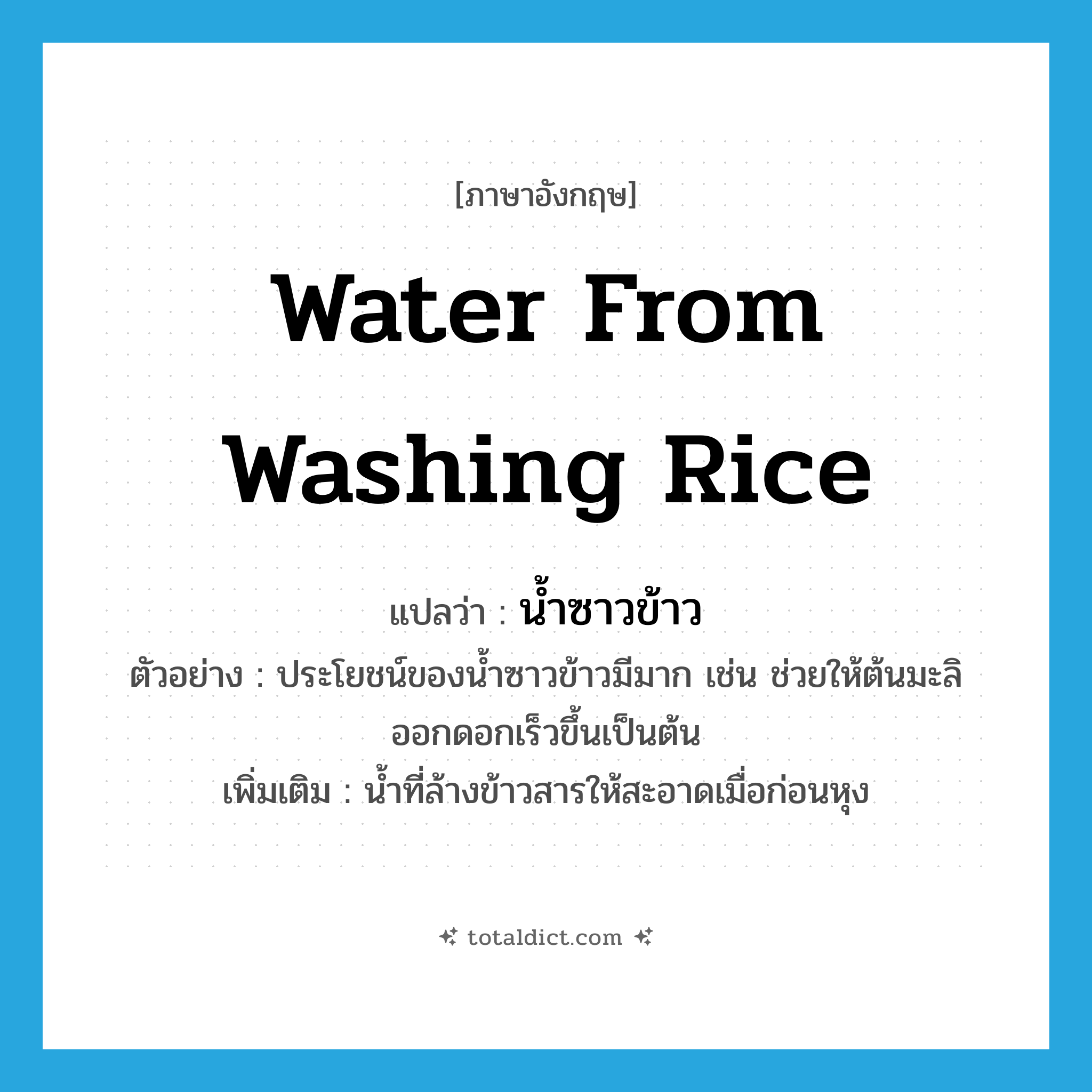 water from washing rice แปลว่า?, คำศัพท์ภาษาอังกฤษ water from washing rice แปลว่า น้ำซาวข้าว ประเภท N ตัวอย่าง ประโยชน์ของน้ำซาวข้าวมีมาก เช่น ช่วยให้ต้นมะลิออกดอกเร็วขึ้นเป็นต้น เพิ่มเติม น้ำที่ล้างข้าวสารให้สะอาดเมื่อก่อนหุง หมวด N