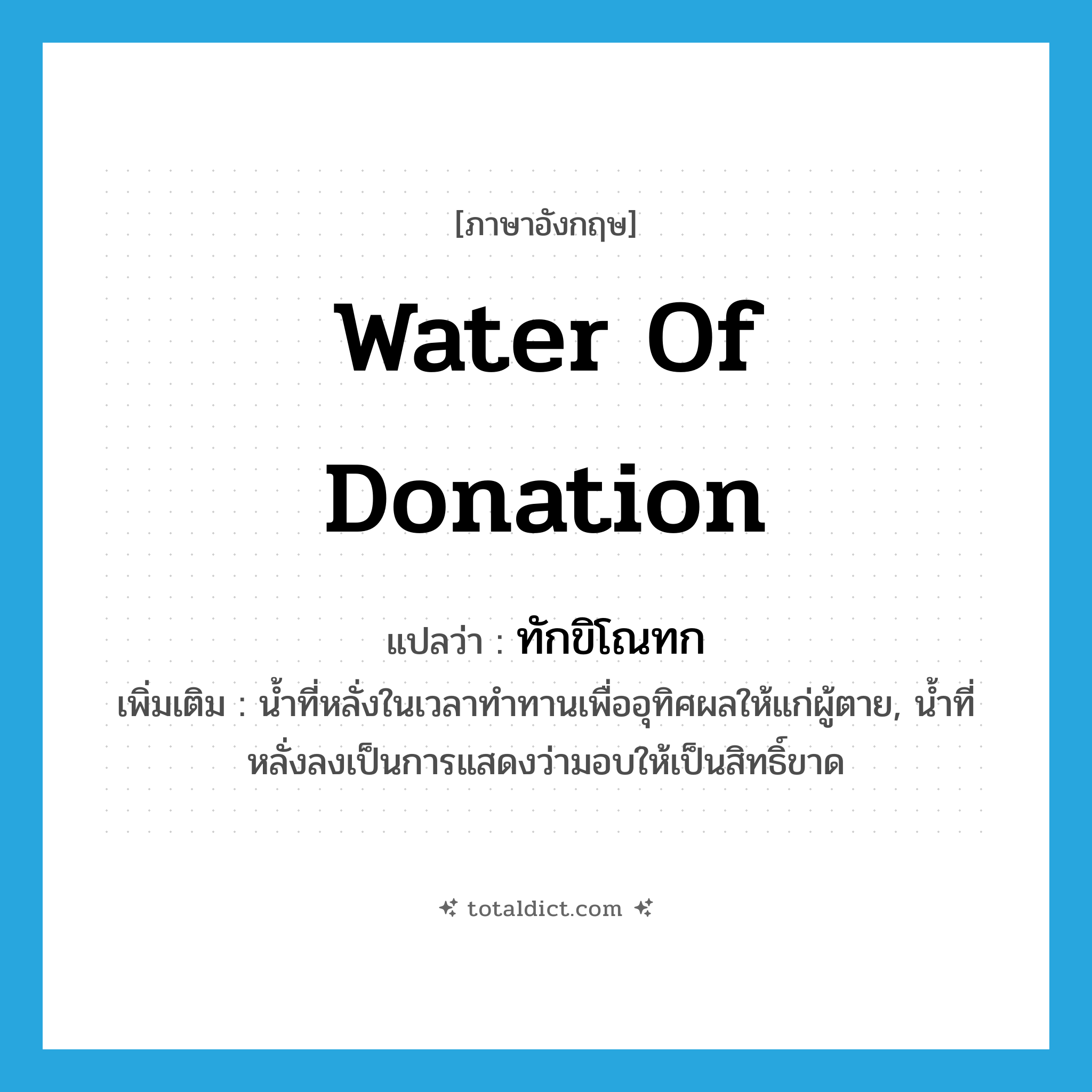 water of donation แปลว่า?, คำศัพท์ภาษาอังกฤษ water of donation แปลว่า ทักขิโณทก ประเภท N เพิ่มเติม น้ำที่หลั่งในเวลาทำทานเพื่ออุทิศผลให้แก่ผู้ตาย, น้ำที่หลั่งลงเป็นการแสดงว่ามอบให้เป็นสิทธิ์ขาด หมวด N