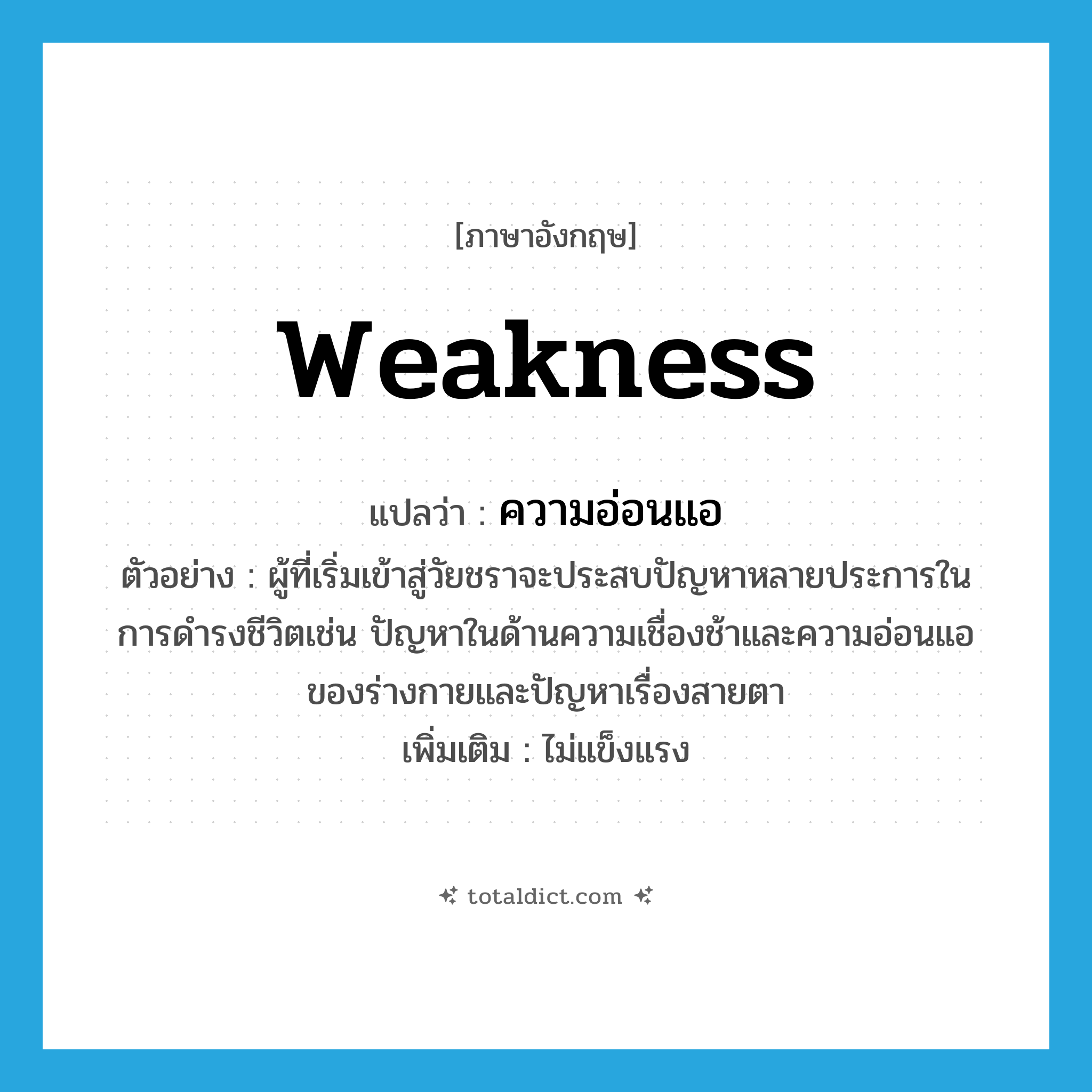weakness แปลว่า?, คำศัพท์ภาษาอังกฤษ weakness แปลว่า ความอ่อนแอ ประเภท N ตัวอย่าง ผู้ที่เริ่มเข้าสู่วัยชราจะประสบปัญหาหลายประการในการดำรงชีวิตเช่น ปัญหาในด้านความเชื่องช้าและความอ่อนแอของร่างกายและปัญหาเรื่องสายตา เพิ่มเติม ไม่แข็งแรง หมวด N