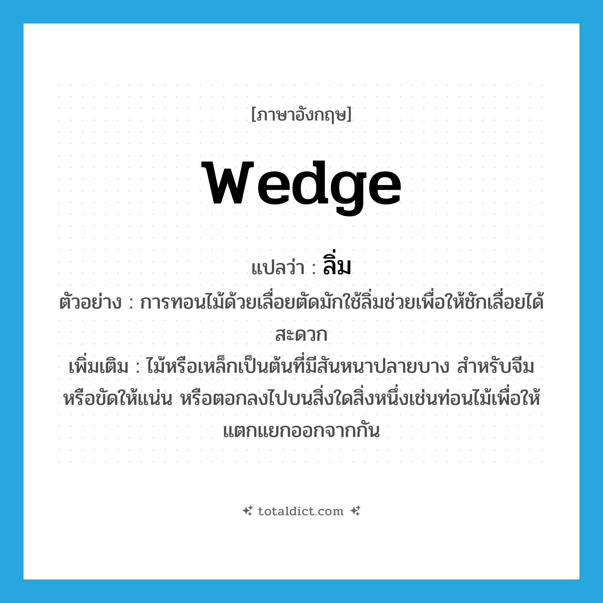 wedge แปลว่า?, คำศัพท์ภาษาอังกฤษ wedge แปลว่า ลิ่ม ประเภท N ตัวอย่าง การทอนไม้ด้วยเลื่อยตัดมักใช้ลิ่มช่วยเพื่อให้ชักเลื่อยได้สะดวก เพิ่มเติม ไม้หรือเหล็กเป็นต้นที่มีสันหนาปลายบาง สำหรับจีมหรือขัดให้แน่น หรือตอกลงไปบนสิ่งใดสิ่งหนึ่งเช่นท่อนไม้เพื่อให้แตกแยกออกจากกัน หมวด N