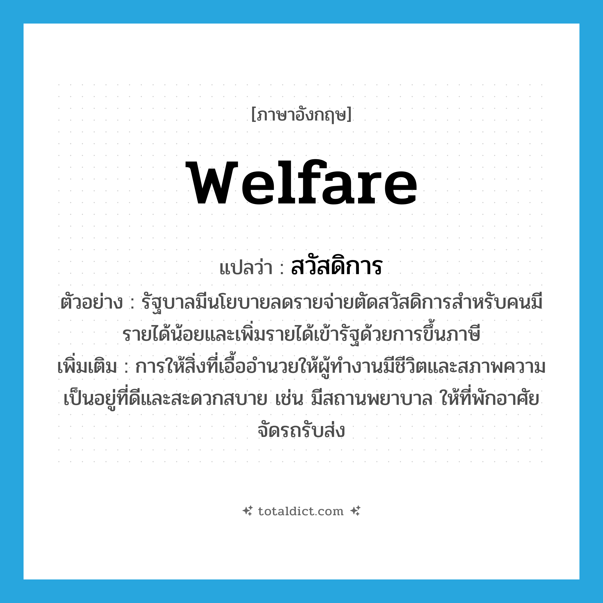 welfare แปลว่า?, คำศัพท์ภาษาอังกฤษ welfare แปลว่า สวัสดิการ ประเภท N ตัวอย่าง รัฐบาลมีนโยบายลดรายจ่ายตัดสวัสดิการสำหรับคนมีรายได้น้อยและเพิ่มรายได้เข้ารัฐด้วยการขึ้นภาษี เพิ่มเติม การให้สิ่งที่เอื้ออำนวยให้ผู้ทำงานมีชีวิตและสภาพความเป็นอยู่ที่ดีและสะดวกสบาย เช่น มีสถานพยาบาล ให้ที่พักอาศัย จัดรถรับส่ง หมวด N