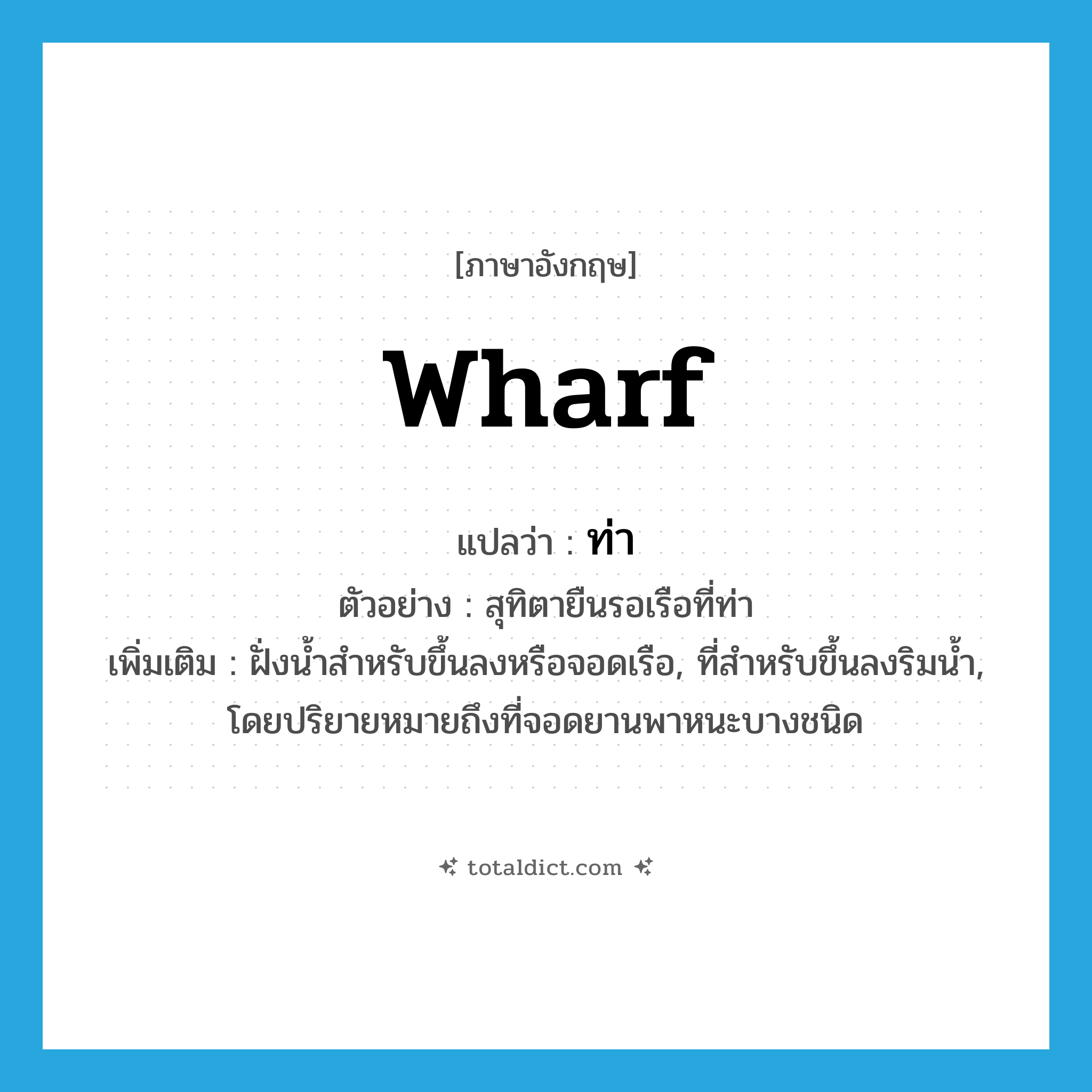 wharf แปลว่า?, คำศัพท์ภาษาอังกฤษ wharf แปลว่า ท่า ประเภท N ตัวอย่าง สุทิตายืนรอเรือที่ท่า เพิ่มเติม ฝั่งน้ำสำหรับขึ้นลงหรือจอดเรือ, ที่สำหรับขึ้นลงริมน้ำ, โดยปริยายหมายถึงที่จอดยานพาหนะบางชนิด หมวด N