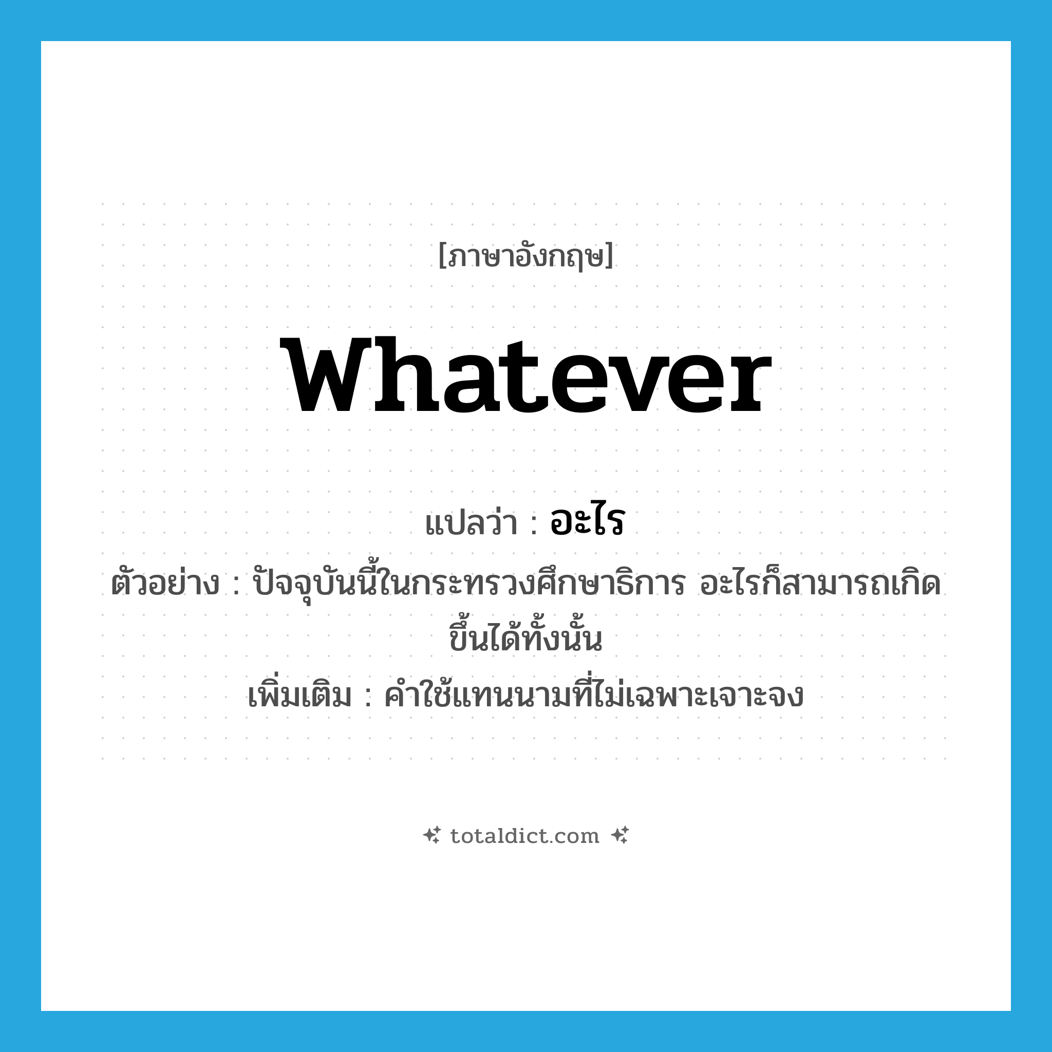 อะไร ภาษาอังกฤษ?, คำศัพท์ภาษาอังกฤษ อะไร แปลว่า whatever ประเภท PRON ตัวอย่าง ปัจจุบันนี้ในกระทรวงศึกษาธิการ อะไรก็สามารถเกิดขึ้นได้ทั้งนั้น เพิ่มเติม คำใช้แทนนามที่ไม่เฉพาะเจาะจง หมวด PRON