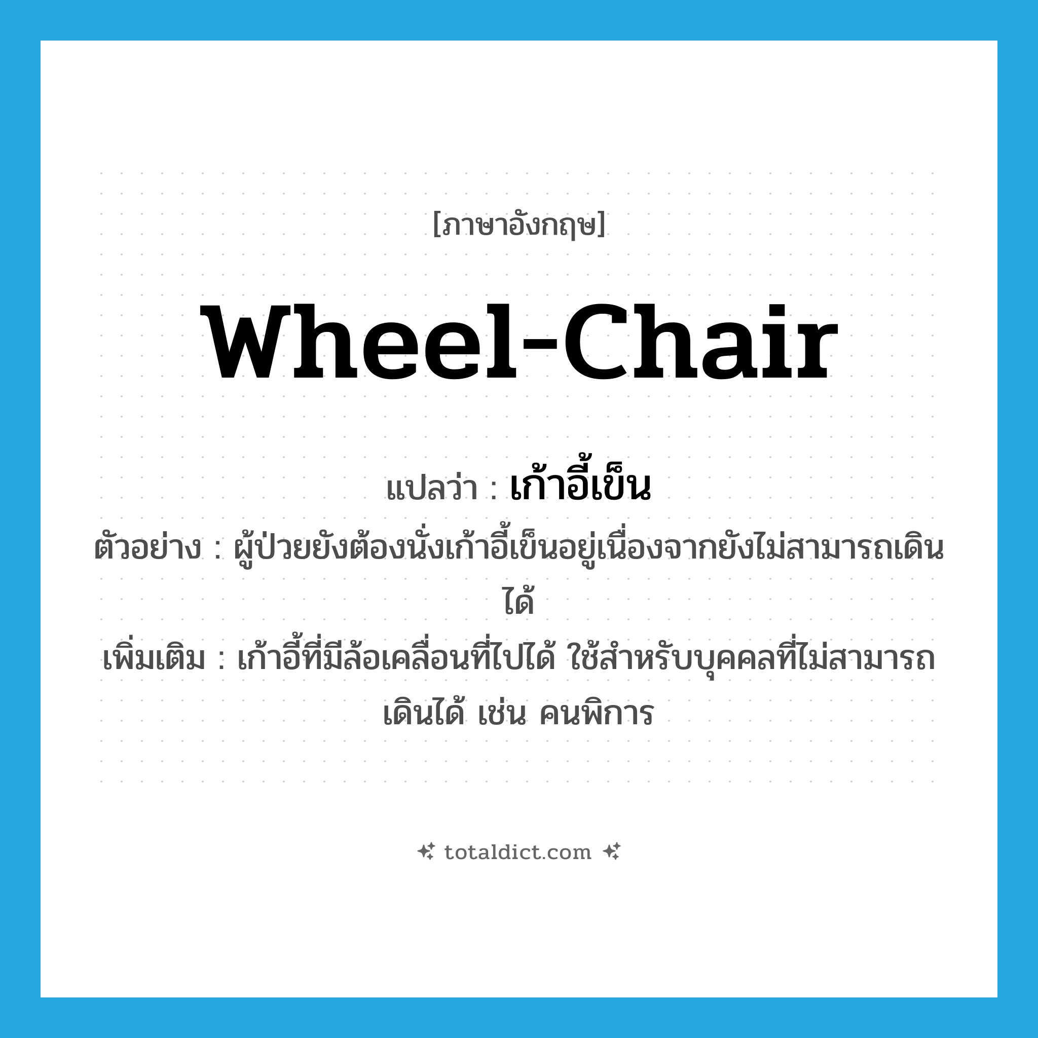 wheel-chair แปลว่า?, คำศัพท์ภาษาอังกฤษ wheel-chair แปลว่า เก้าอี้เข็น ประเภท N ตัวอย่าง ผู้ป่วยยังต้องนั่งเก้าอี้เข็นอยู่เนื่องจากยังไม่สามารถเดินได้ เพิ่มเติม เก้าอี้ที่มีล้อเคลื่อนที่ไปได้ ใช้สำหรับบุคคลที่ไม่สามารถเดินได้ เช่น คนพิการ หมวด N