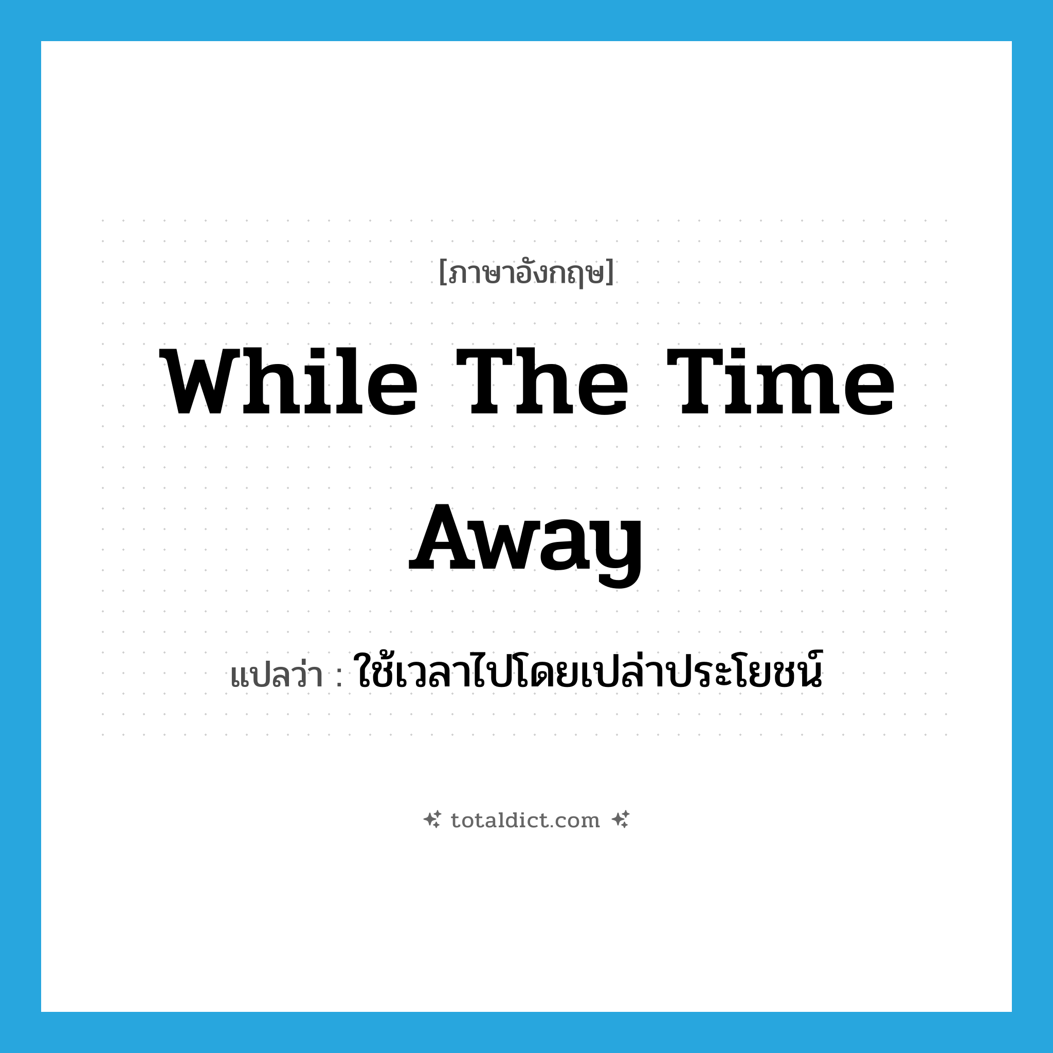 ใช้เวลาไปโดยเปล่าประโยชน์ ภาษาอังกฤษ?, คำศัพท์ภาษาอังกฤษ ใช้เวลาไปโดยเปล่าประโยชน์ แปลว่า while the time away ประเภท IDM หมวด IDM