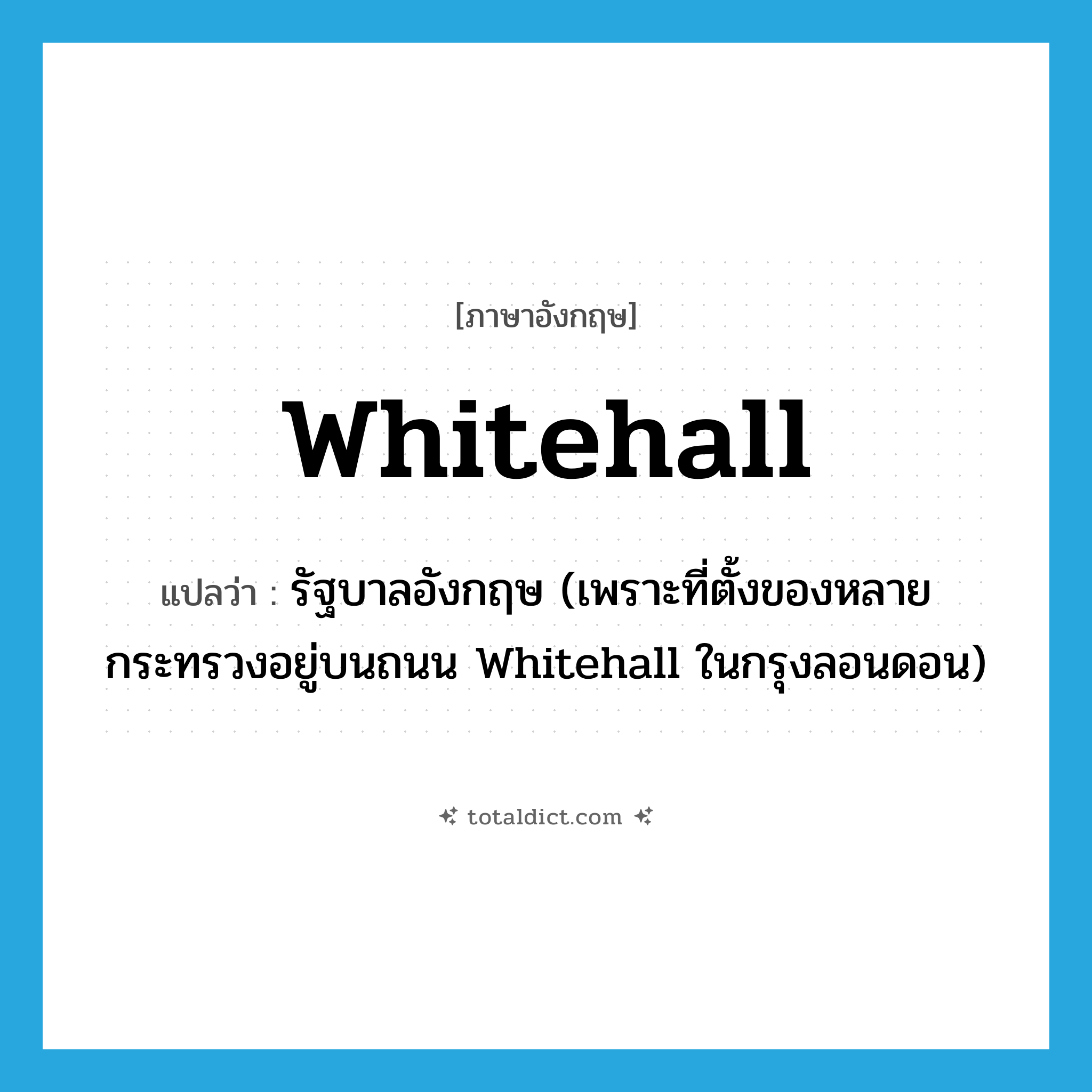 Whitehall แปลว่า?, คำศัพท์ภาษาอังกฤษ Whitehall แปลว่า รัฐบาลอังกฤษ (เพราะที่ตั้งของหลายกระทรวงอยู่บนถนน Whitehall ในกรุงลอนดอน) ประเภท N หมวด N