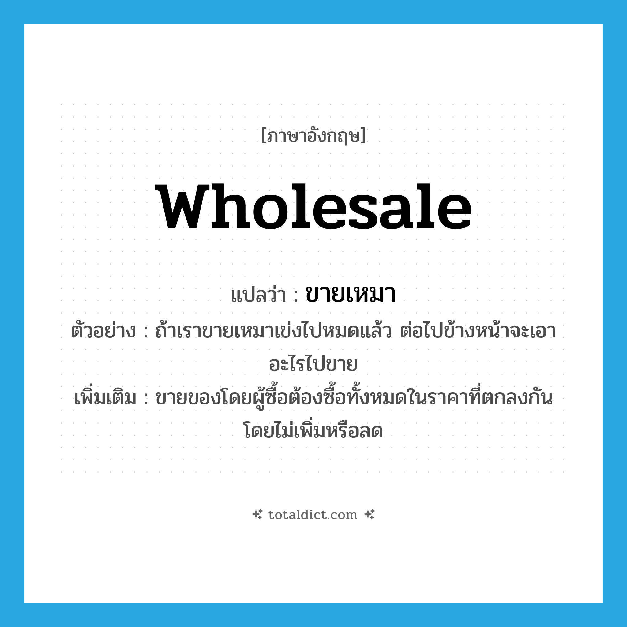 wholesale แปลว่า?, คำศัพท์ภาษาอังกฤษ wholesale แปลว่า ขายเหมา ประเภท V ตัวอย่าง ถ้าเราขายเหมาเข่งไปหมดแล้ว ต่อไปข้างหน้าจะเอาอะไรไปขาย เพิ่มเติม ขายของโดยผู้ซื้อต้องซื้อทั้งหมดในราคาที่ตกลงกัน โดยไม่เพิ่มหรือลด หมวด V