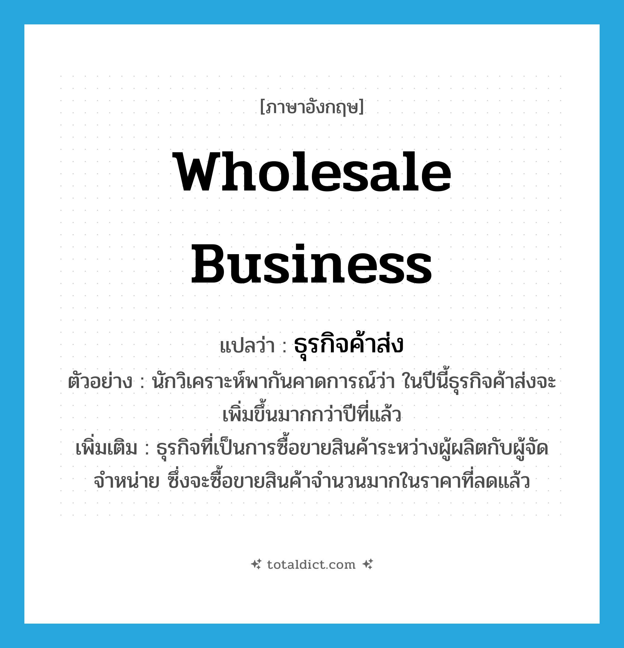 wholesale business แปลว่า?, คำศัพท์ภาษาอังกฤษ wholesale business แปลว่า ธุรกิจค้าส่ง ประเภท N ตัวอย่าง นักวิเคราะห์พากันคาดการณ์ว่า ในปีนี้ธุรกิจค้าส่งจะเพิ่มขึ้นมากกว่าปีที่แล้ว เพิ่มเติม ธุรกิจที่เป็นการซื้อขายสินค้าระหว่างผู้ผลิตกับผู้จัดจำหน่าย ซึ่งจะซื้อขายสินค้าจำนวนมากในราคาที่ลดแล้ว หมวด N