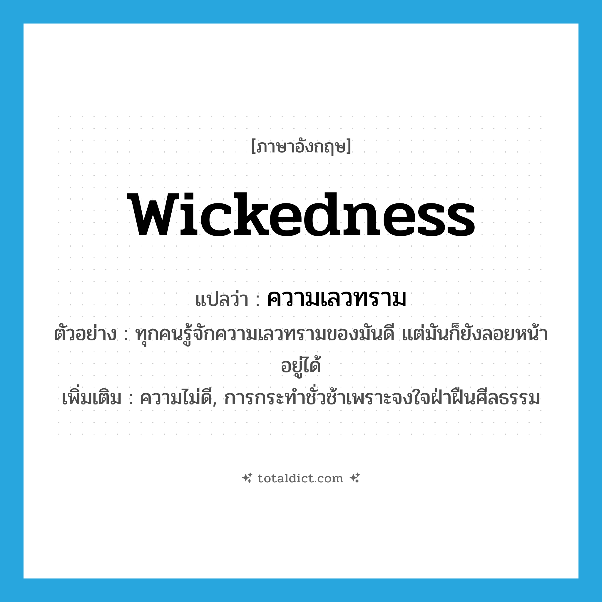 wickedness แปลว่า?, คำศัพท์ภาษาอังกฤษ wickedness แปลว่า ความเลวทราม ประเภท N ตัวอย่าง ทุกคนรู้จักความเลวทรามของมันดี แต่มันก็ยังลอยหน้าอยู่ได้ เพิ่มเติม ความไม่ดี, การกระทำชั่วช้าเพราะจงใจฝ่าฝืนศีลธรรม หมวด N