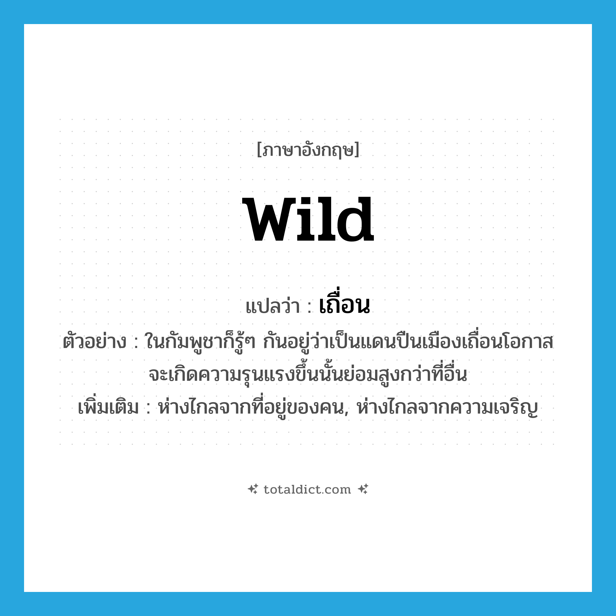wild แปลว่า?, คำศัพท์ภาษาอังกฤษ wild แปลว่า เถื่อน ประเภท ADJ ตัวอย่าง ในกัมพูชาก็รู้ๆ กันอยู่ว่าเป็นแดนปืนเมืองเถื่อนโอกาสจะเกิดความรุนแรงขึ้นนั้นย่อมสูงกว่าที่อื่น เพิ่มเติม ห่างไกลจากที่อยู่ของคน, ห่างไกลจากความเจริญ หมวด ADJ