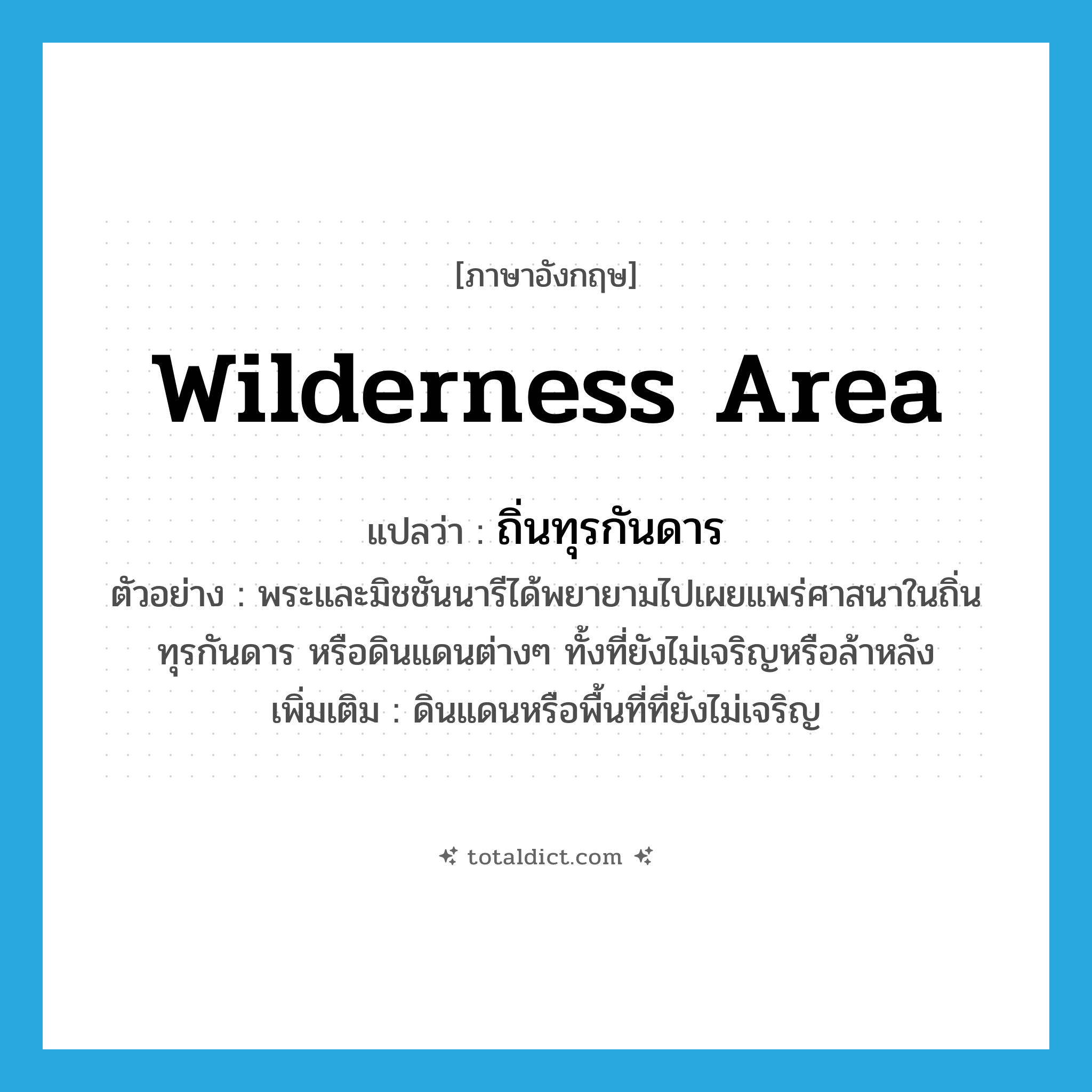 wilderness area แปลว่า?, คำศัพท์ภาษาอังกฤษ wilderness area แปลว่า ถิ่นทุรกันดาร ประเภท N ตัวอย่าง พระและมิชชันนารีได้พยายามไปเผยแพร่ศาสนาในถิ่นทุรกันดาร หรือดินแดนต่างๆ ทั้งที่ยังไม่เจริญหรือล้าหลัง เพิ่มเติม ดินแดนหรือพื้นที่ที่ยังไม่เจริญ หมวด N
