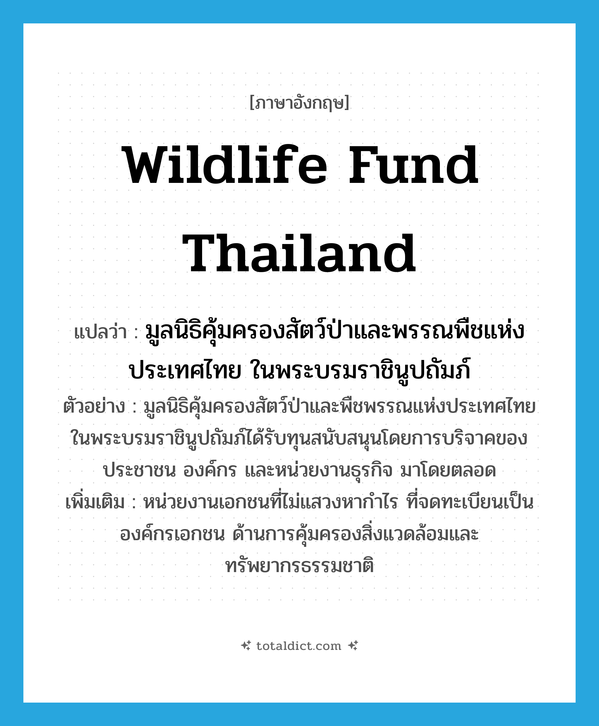 Wildlife fund Thailand แปลว่า?, คำศัพท์ภาษาอังกฤษ Wildlife fund Thailand แปลว่า มูลนิธิคุ้มครองสัตว์ป่าและพรรณพืชแห่งประเทศไทย ในพระบรมราชินูปถัมภ์ ประเภท N ตัวอย่าง มูลนิธิคุ้มครองสัตว์ป่าและพืชพรรณแห่งประเทศไทย ในพระบรมราชินูปถัมภ์ได้รับทุนสนับสนุนโดยการบริจาคของประชาชน องค์กร และหน่วยงานธุรกิจ มาโดยตลอด เพิ่มเติม หน่วยงานเอกชนที่ไม่แสวงหากำไร ที่จดทะเบียนเป็นองค์กรเอกชน ด้านการคุ้มครองสิ่งแวดล้อมและทรัพยากรธรรมชาติ หมวด N