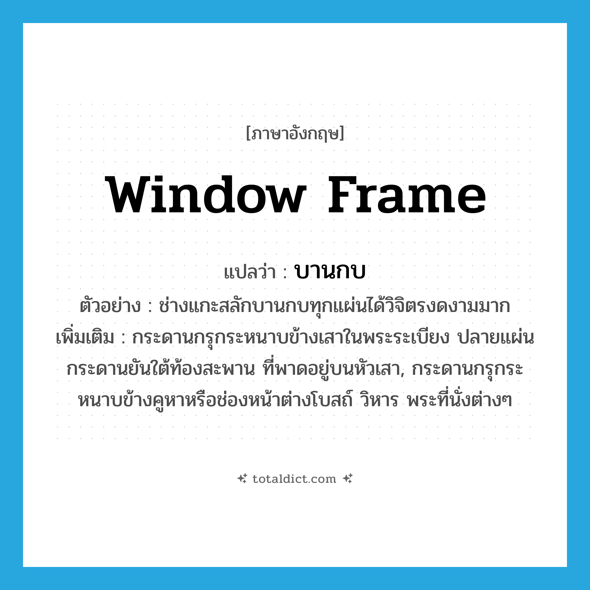 window frame แปลว่า?, คำศัพท์ภาษาอังกฤษ window frame แปลว่า บานกบ ประเภท N ตัวอย่าง ช่างแกะสลักบานกบทุกแผ่นได้วิจิตรงดงามมาก เพิ่มเติม กระดานกรุกระหนาบข้างเสาในพระระเบียง ปลายแผ่นกระดานยันใต้ท้องสะพาน ที่พาดอยู่บนหัวเสา, กระดานกรุกระหนาบข้างคูหาหรือช่องหน้าต่างโบสถ์ วิหาร พระที่นั่งต่างๆ หมวด N