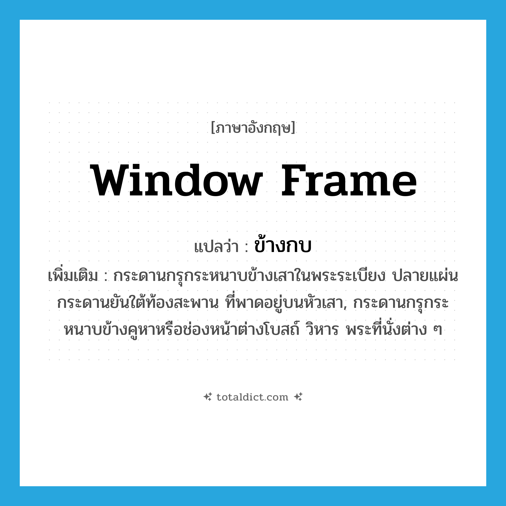window frame แปลว่า?, คำศัพท์ภาษาอังกฤษ window frame แปลว่า ข้างกบ ประเภท N เพิ่มเติม กระดานกรุกระหนาบข้างเสาในพระระเบียง ปลายแผ่นกระดานยันใต้ท้องสะพาน ที่พาดอยู่บนหัวเสา, กระดานกรุกระหนาบข้างคูหาหรือช่องหน้าต่างโบสถ์ วิหาร พระที่นั่งต่าง ๆ หมวด N