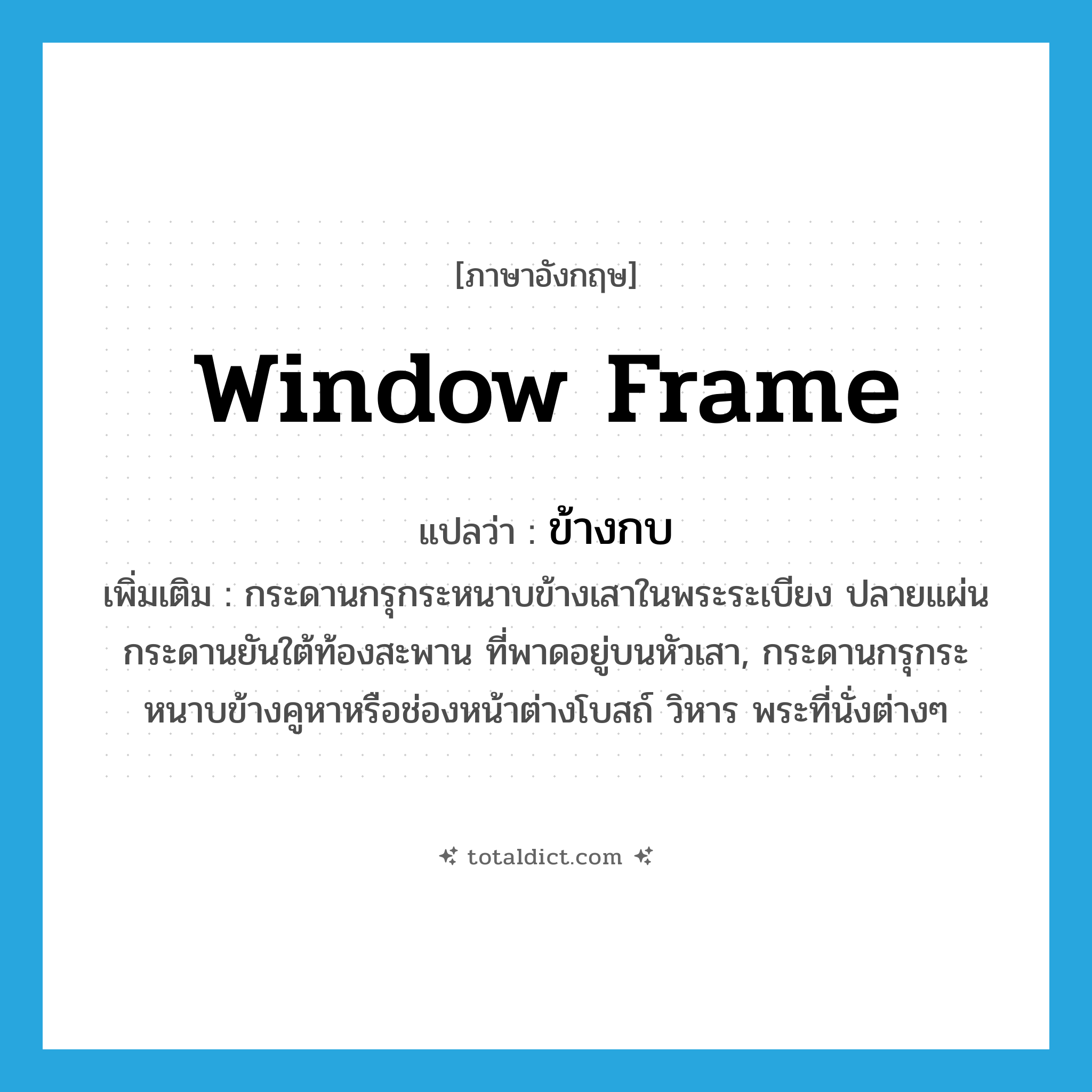 window frame แปลว่า?, คำศัพท์ภาษาอังกฤษ window frame แปลว่า ข้างกบ ประเภท N เพิ่มเติม กระดานกรุกระหนาบข้างเสาในพระระเบียง ปลายแผ่นกระดานยันใต้ท้องสะพาน ที่พาดอยู่บนหัวเสา, กระดานกรุกระหนาบข้างคูหาหรือช่องหน้าต่างโบสถ์ วิหาร พระที่นั่งต่างๆ หมวด N