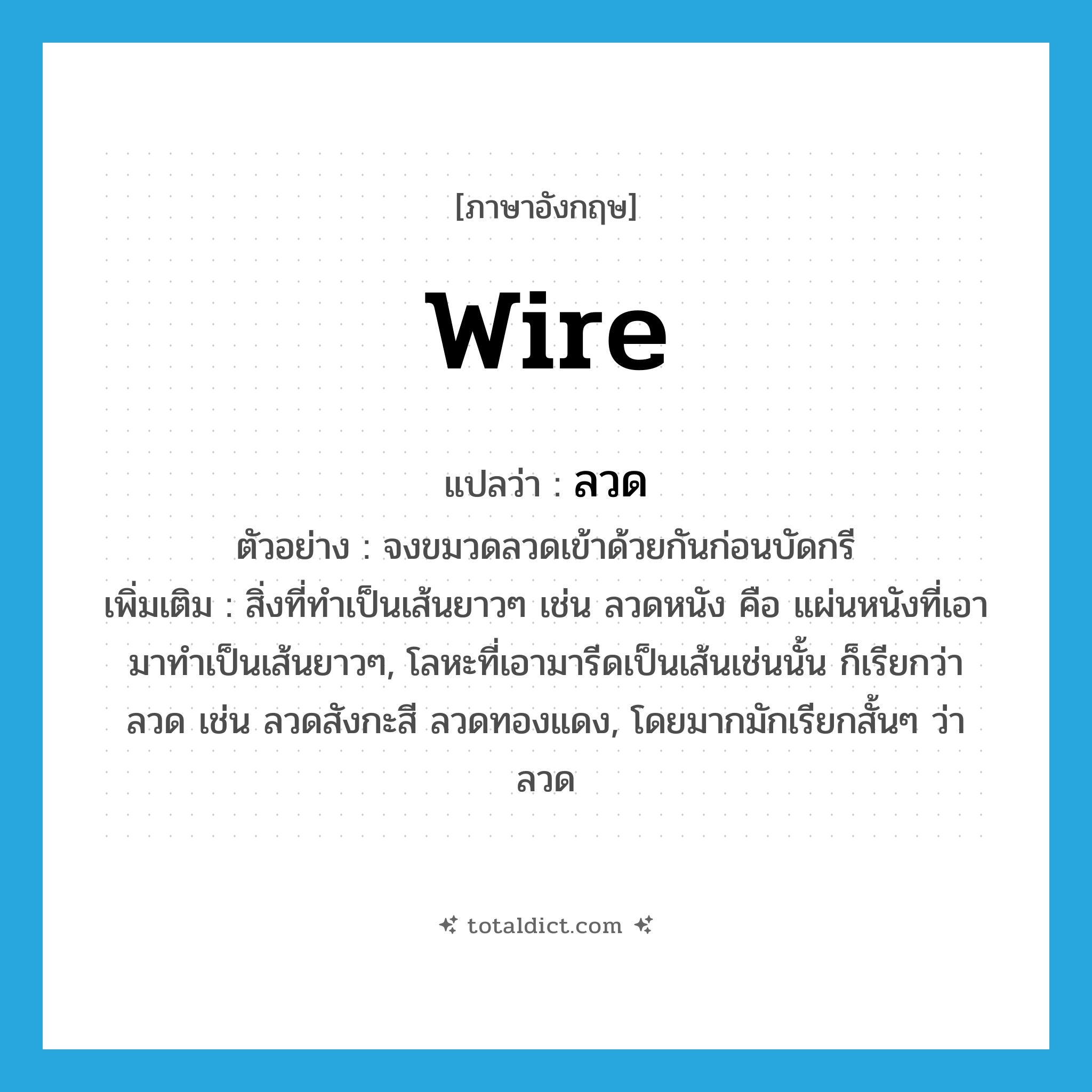 wire แปลว่า?, คำศัพท์ภาษาอังกฤษ wire แปลว่า ลวด ประเภท N ตัวอย่าง จงขมวดลวดเข้าด้วยกันก่อนบัดกรี เพิ่มเติม สิ่งที่ทำเป็นเส้นยาวๆ เช่น ลวดหนัง คือ แผ่นหนังที่เอามาทำเป็นเส้นยาวๆ, โลหะที่เอามารีดเป็นเส้นเช่นนั้น ก็เรียกว่า ลวด เช่น ลวดสังกะสี ลวดทองแดง, โดยมากมักเรียกสั้นๆ ว่า ลวด หมวด N