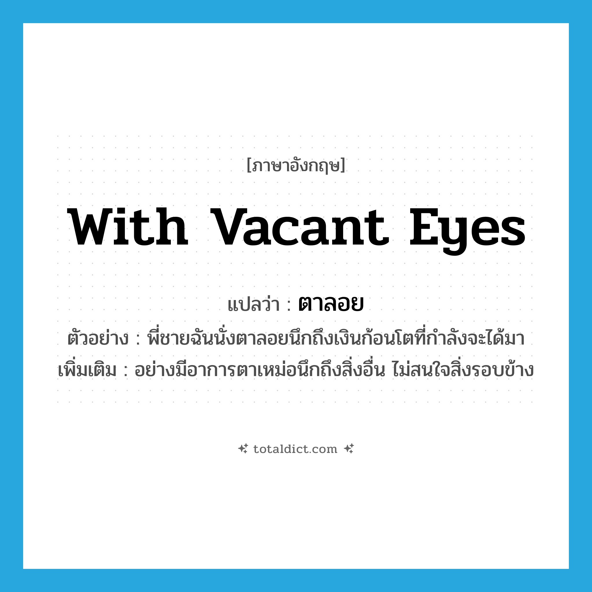 ตาลอย ภาษาอังกฤษ?, คำศัพท์ภาษาอังกฤษ ตาลอย แปลว่า with vacant eyes ประเภท ADV ตัวอย่าง พี่ชายฉันนั่งตาลอยนึกถึงเงินก้อนโตที่กำลังจะได้มา เพิ่มเติม อย่างมีอาการตาเหม่อนึกถึงสิ่งอื่น ไม่สนใจสิ่งรอบข้าง หมวด ADV