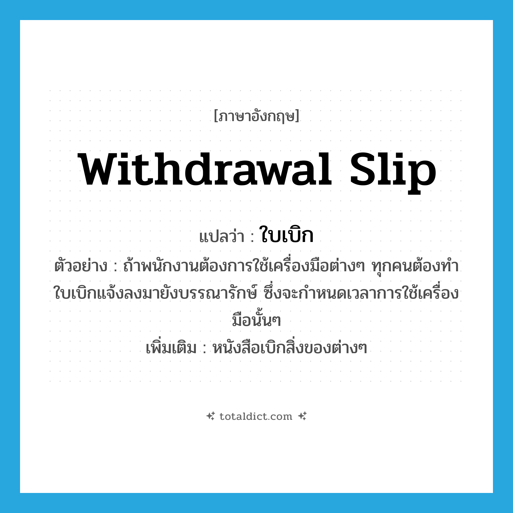 withdrawal slip แปลว่า?, คำศัพท์ภาษาอังกฤษ withdrawal slip แปลว่า ใบเบิก ประเภท N ตัวอย่าง ถ้าพนักงานต้องการใช้เครื่องมือต่างๆ ทุกคนต้องทำใบเบิกแจ้งลงมายังบรรณารักษ์ ซึ่งจะกำหนดเวลาการใช้เครื่องมือนั้นๆ เพิ่มเติม หนังสือเบิกสิ่งของต่างๆ หมวด N