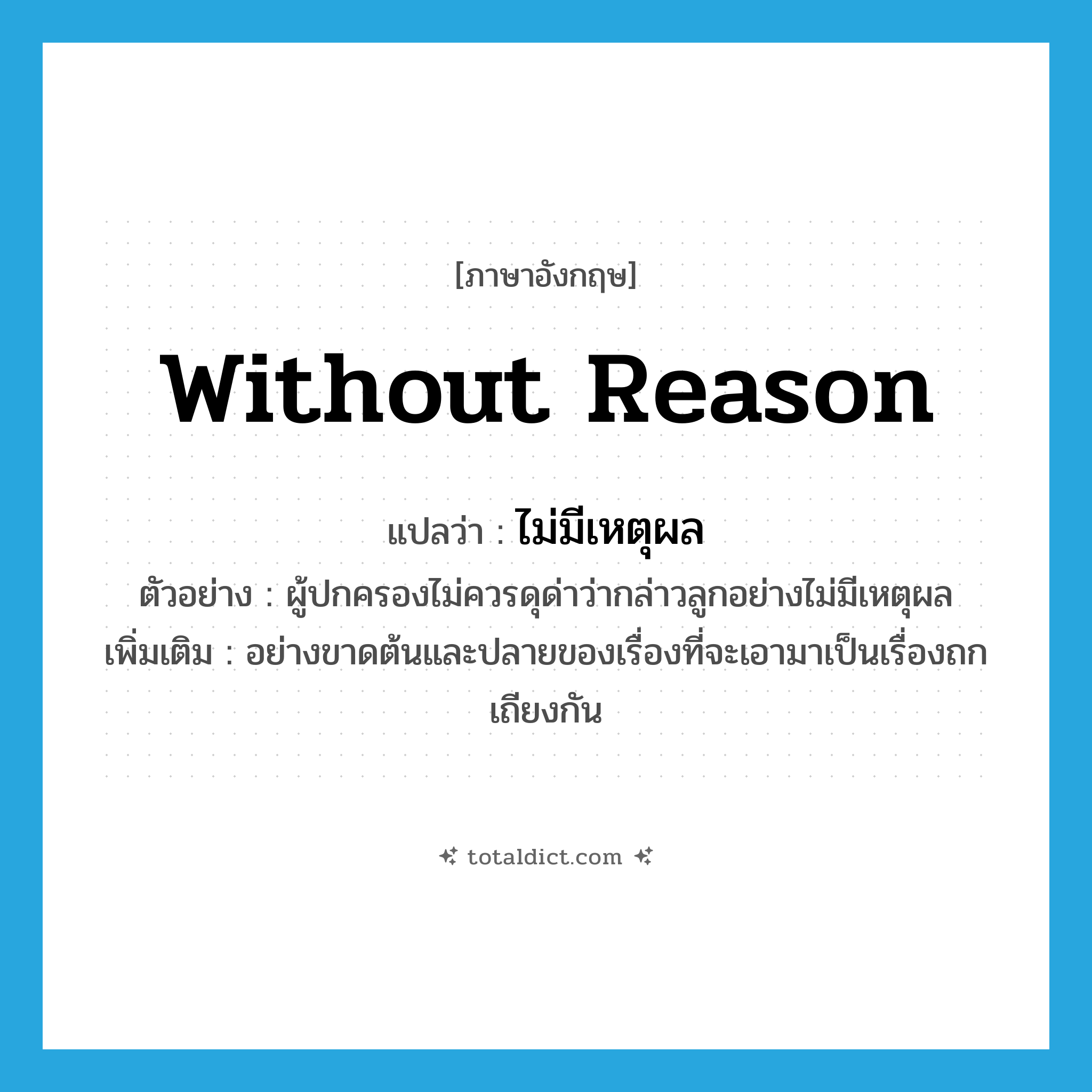 without reason แปลว่า?, คำศัพท์ภาษาอังกฤษ without reason แปลว่า ไม่มีเหตุผล ประเภท ADV ตัวอย่าง ผู้ปกครองไม่ควรดุด่าว่ากล่าวลูกอย่างไม่มีเหตุผล เพิ่มเติม อย่างขาดต้นและปลายของเรื่องที่จะเอามาเป็นเรื่องถกเถียงกัน หมวด ADV