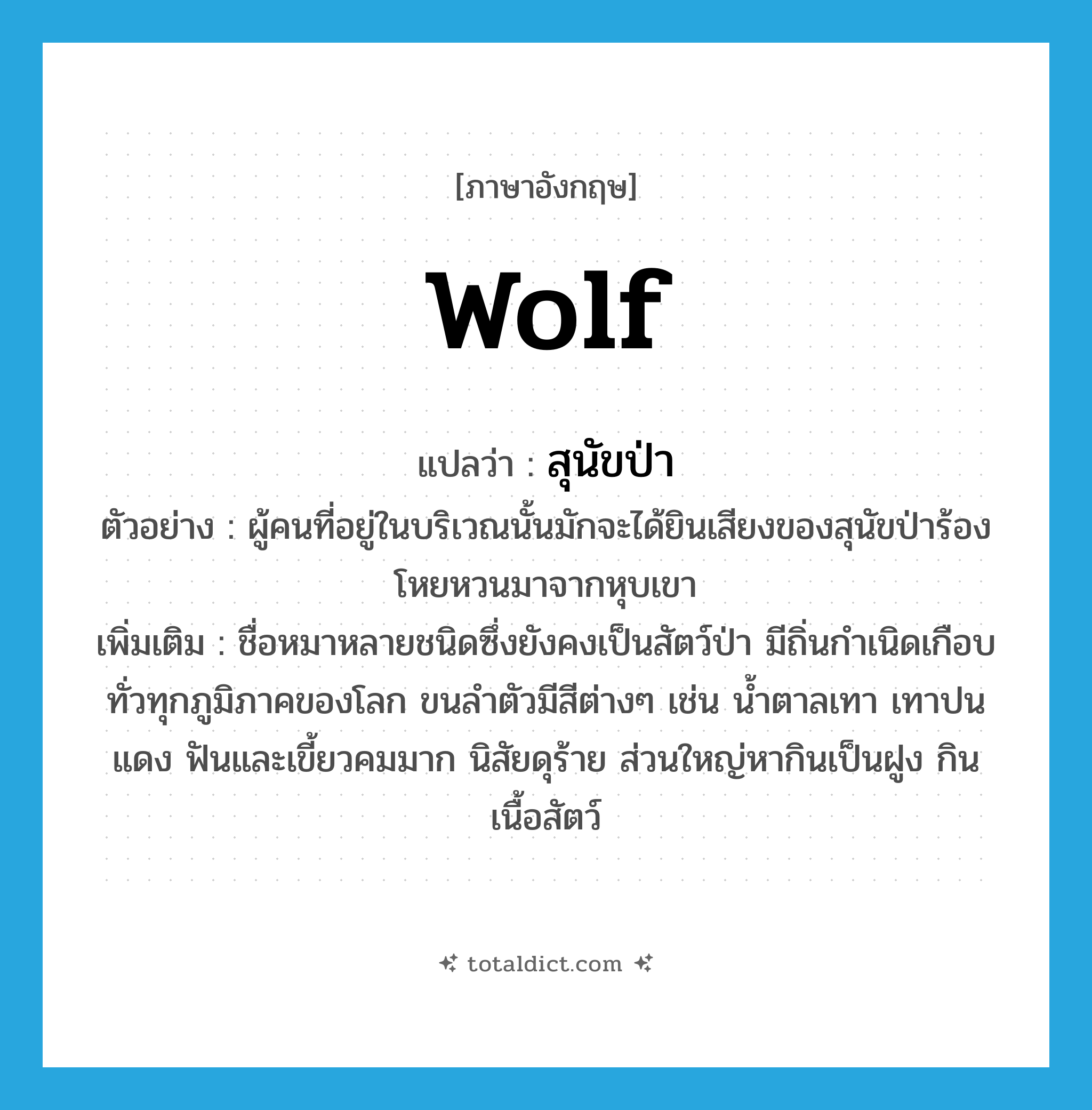 wolf แปลว่า?, คำศัพท์ภาษาอังกฤษ wolf แปลว่า สุนัขป่า ประเภท N ตัวอย่าง ผู้คนที่อยู่ในบริเวณนั้นมักจะได้ยินเสียงของสุนัขป่าร้องโหยหวนมาจากหุบเขา เพิ่มเติม ชื่อหมาหลายชนิดซึ่งยังคงเป็นสัตว์ป่า มีถิ่นกำเนิดเกือบทั่วทุกภูมิภาคของโลก ขนลำตัวมีสีต่างๆ เช่น น้ำตาลเทา เทาปนแดง ฟันและเขี้ยวคมมาก นิสัยดุร้าย ส่วนใหญ่หากินเป็นฝูง กินเนื้อสัตว์ หมวด N