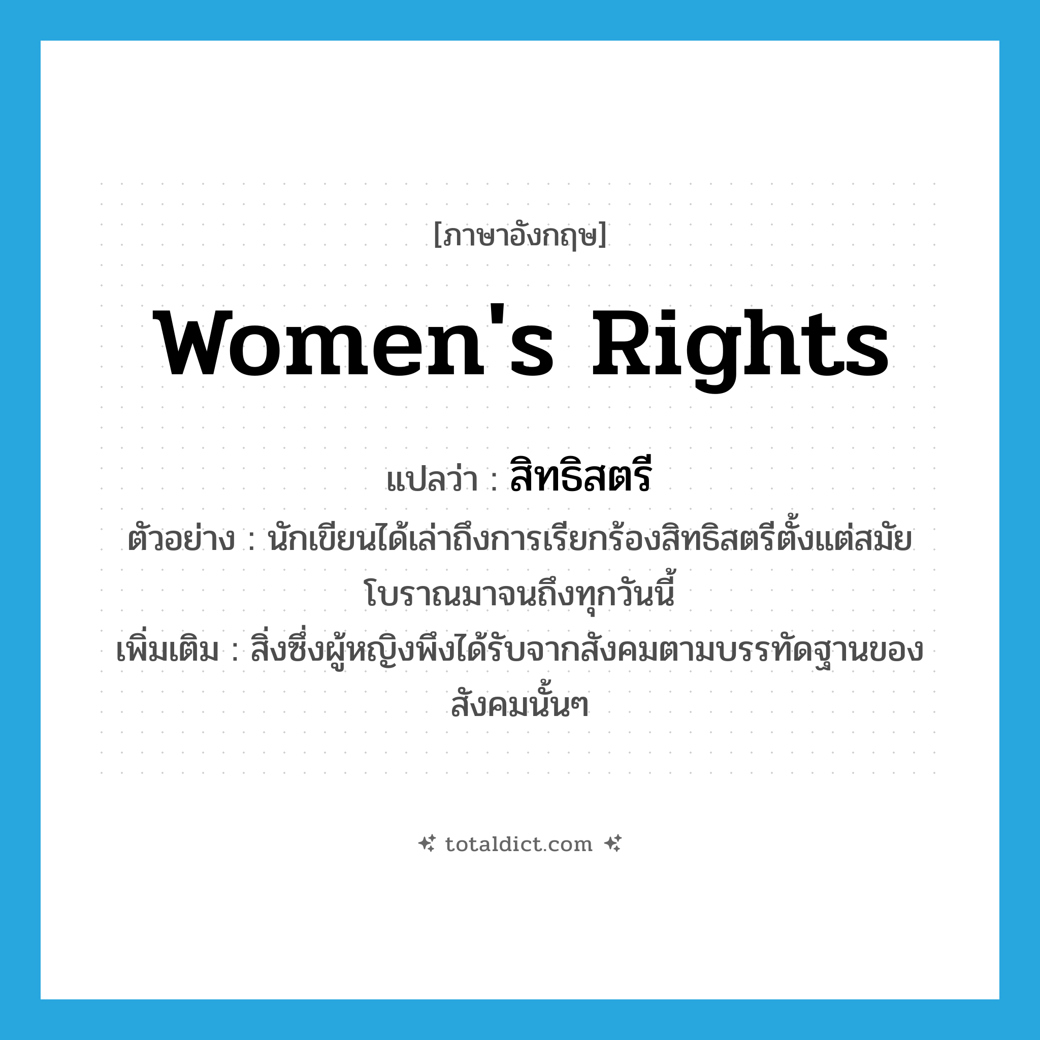women&#39;s rights แปลว่า?, คำศัพท์ภาษาอังกฤษ women&#39;s rights แปลว่า สิทธิสตรี ประเภท N ตัวอย่าง นักเขียนได้เล่าถึงการเรียกร้องสิทธิสตรีตั้งแต่สมัยโบราณมาจนถึงทุกวันนี้ เพิ่มเติม สิ่งซึ่งผู้หญิงพึงได้รับจากสังคมตามบรรทัดฐานของสังคมนั้นๆ หมวด N