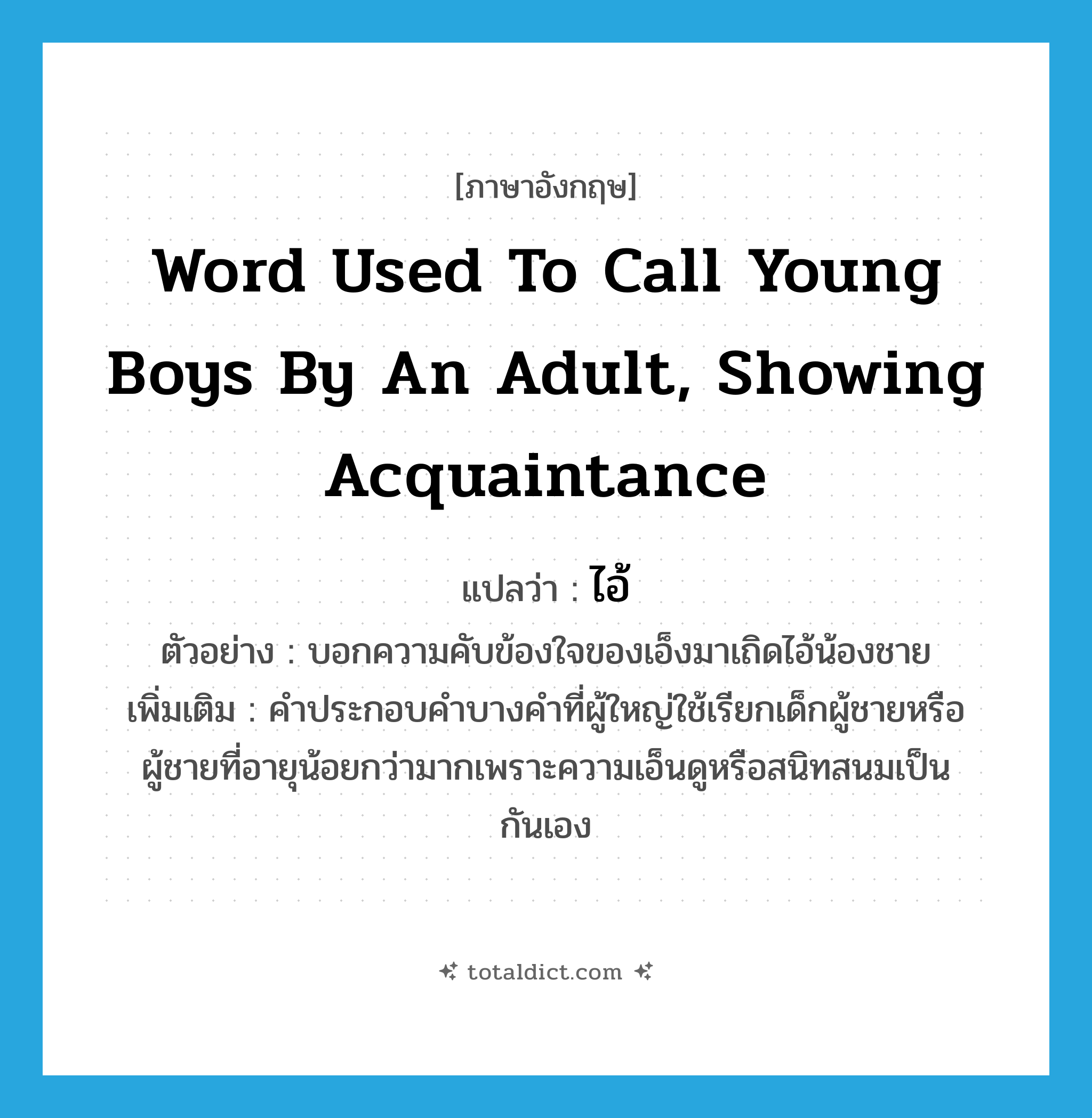 ไอ้ ภาษาอังกฤษ?, คำศัพท์ภาษาอังกฤษ ไอ้ แปลว่า word used to call young boys by an adult, showing acquaintance ประเภท PRON ตัวอย่าง บอกความคับข้องใจของเอ็งมาเถิดไอ้น้องชาย เพิ่มเติม คำประกอบคำบางคำที่ผู้ใหญ่ใช้เรียกเด็กผู้ชายหรือผู้ชายที่อายุน้อยกว่ามากเพราะความเอ็นดูหรือสนิทสนมเป็นกันเอง หมวด PRON