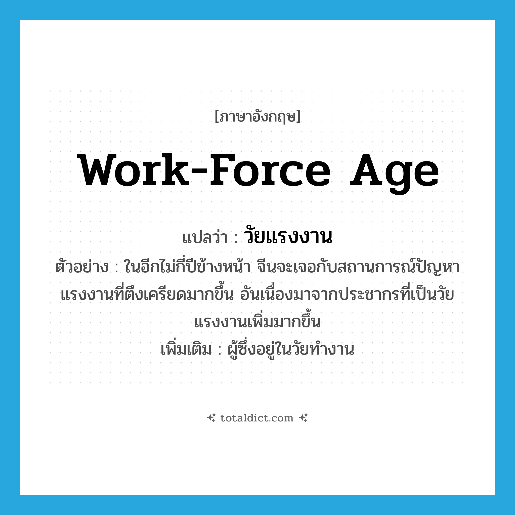 work-force age แปลว่า?, คำศัพท์ภาษาอังกฤษ work-force age แปลว่า วัยแรงงาน ประเภท N ตัวอย่าง ในอีกไม่กี่ปีข้างหน้า จีนจะเจอกับสถานการณ์ปัญหาแรงงานที่ตึงเครียดมากขึ้น อันเนื่องมาจากประชากรที่เป็นวัยแรงงานเพิ่มมากขึ้น เพิ่มเติม ผู้ซึ่งอยู่ในวัยทำงาน หมวด N